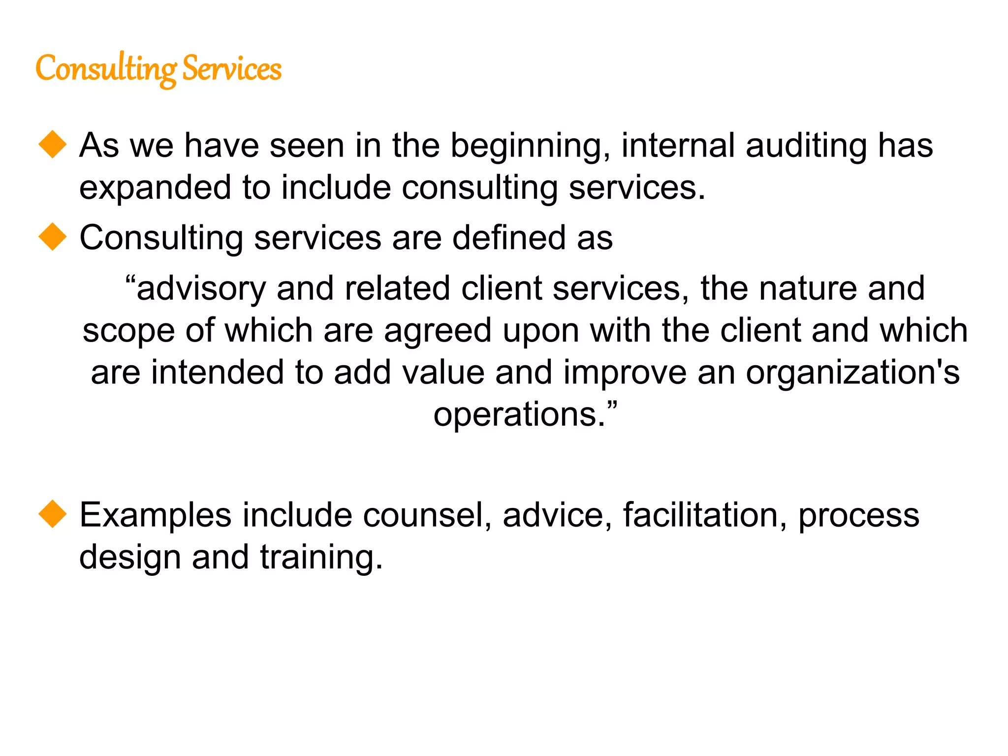 19
19
ConsultingServices
 As we have seen in the beginning, internal auditing has
expanded to include consulting services.
 Consulting services are defined as
“advisory and related client services, the nature and
scope of which are agreed upon with the client and which
are intended to add value and improve an organization's
operations.”
 Examples include counsel, advice, facilitation, process
design and training.
 