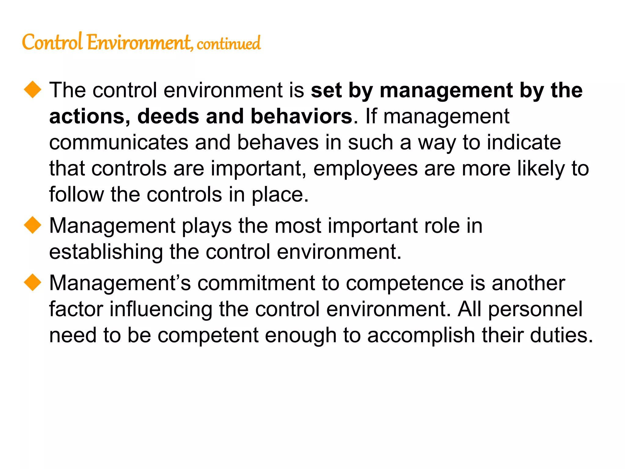 190
Control Environment, continued
 The control environment is set by management by the
actions, deeds and behaviors. If management
communicates and behaves in such a way to indicate
that controls are important, employees are more likely to
follow the controls in place.
 Management plays the most important role in
establishing the control environment.
 Management’s commitment to competence is another
factor influencing the control environment. All personnel
need to be competent enough to accomplish their duties.
 