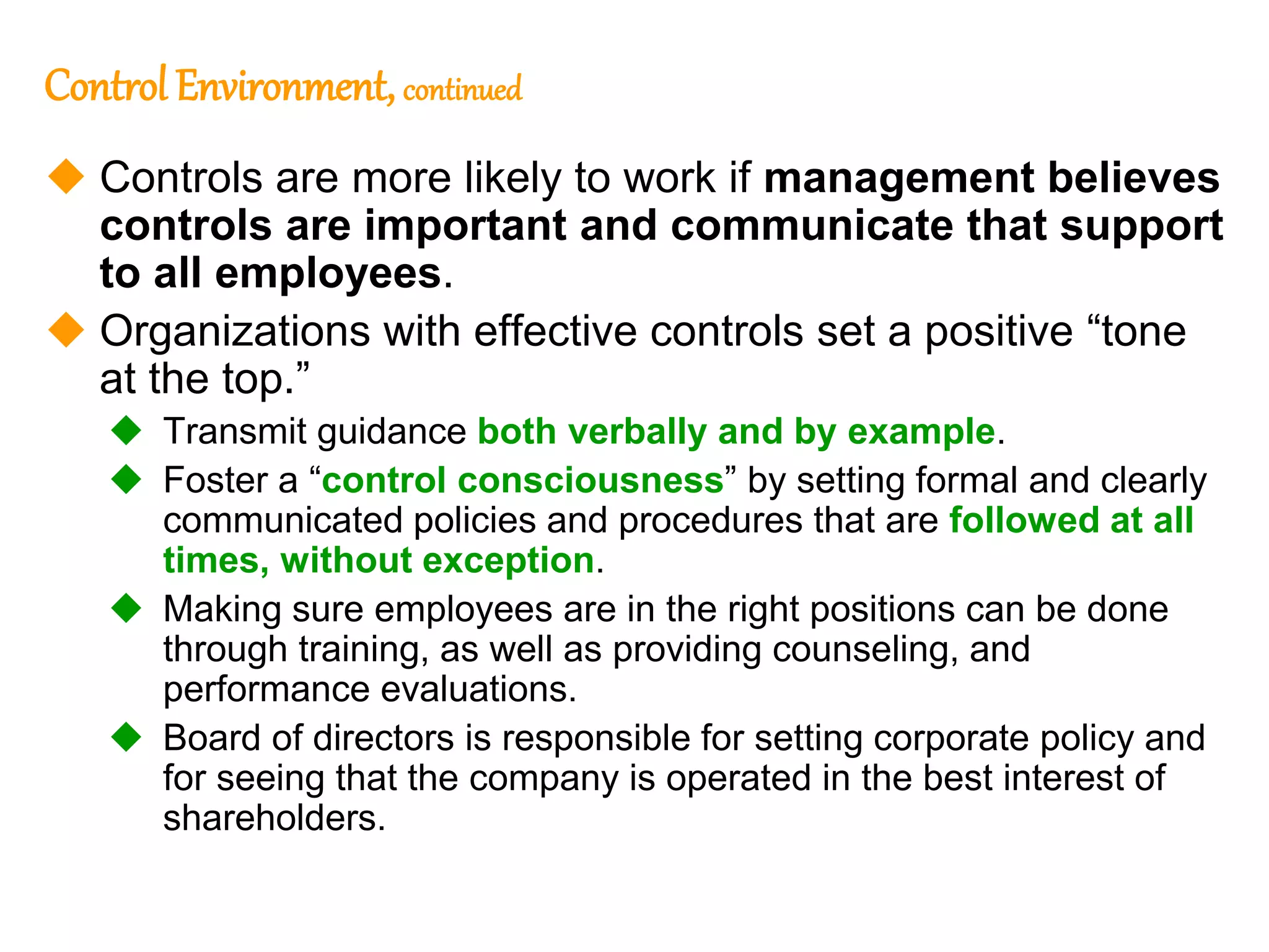 191
191
Control Environment,continued
 Controls are more likely to work if management believes
controls are important and communicate that support
to all employees.
 Organizations with effective controls set a positive “tone
at the top.”
 Transmit guidance both verbally and by example.
 Foster a “control consciousness” by setting formal and clearly
communicated policies and procedures that are followed at all
times, without exception.
 Making sure employees are in the right positions can be done
through training, as well as providing counseling, and
performance evaluations.
 Board of directors is responsible for setting corporate policy and
for seeing that the company is operated in the best interest of
shareholders.
 