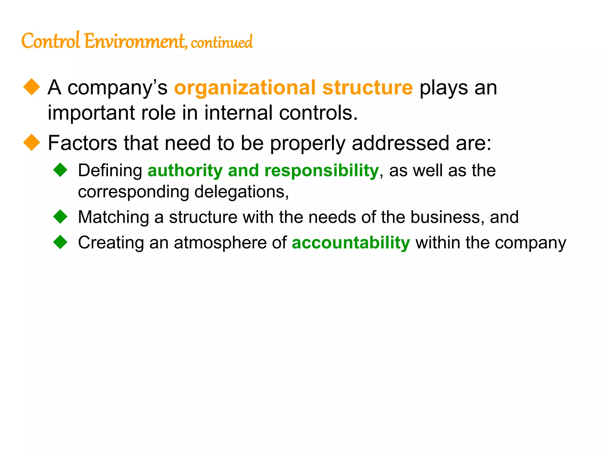 192
Control Environment, continued
 A company’s organizational structure plays an
important role in internal controls.
 Factors that need to be properly addressed are:
 Defining authority and responsibility, as well as the
corresponding delegations,
 Matching a structure with the needs of the business, and
 Creating an atmosphere of accountability within the company
 