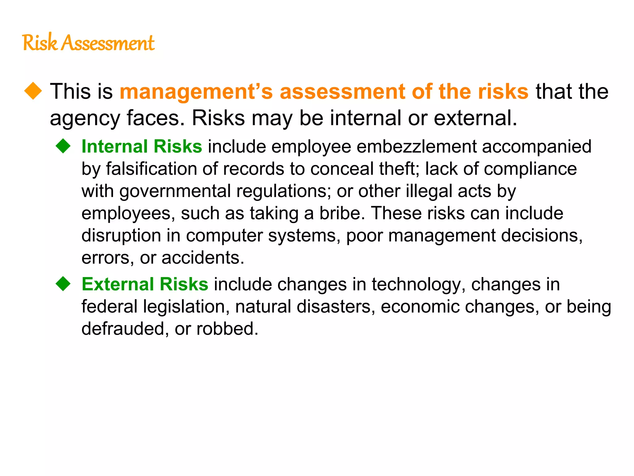 193
193
Risk Assessment
 This is management’s assessment of the risks that the
agency faces. Risks may be internal or external.
 Internal Risks include employee embezzlement accompanied
by falsification of records to conceal theft; lack of compliance
with governmental regulations; or other illegal acts by
employees, such as taking a bribe. These risks can include
disruption in computer systems, poor management decisions,
errors, or accidents.
 External Risks include changes in technology, changes in
federal legislation, natural disasters, economic changes, or being
defrauded, or robbed.
 