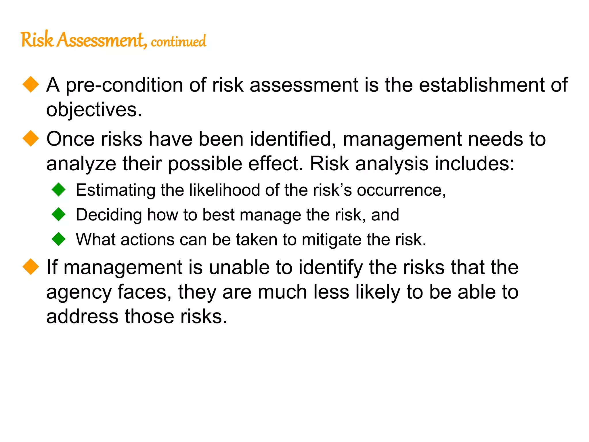 194
194
Risk Assessment, continued
 A pre-condition of risk assessment is the establishment of
objectives.
 Once risks have been identified, management needs to
analyze their possible effect. Risk analysis includes:
 Estimating the likelihood of the risk’s occurrence,
 Deciding how to best manage the risk, and
 What actions can be taken to mitigate the risk.
 If management is unable to identify the risks that the
agency faces, they are much less likely to be able to
address those risks.
 