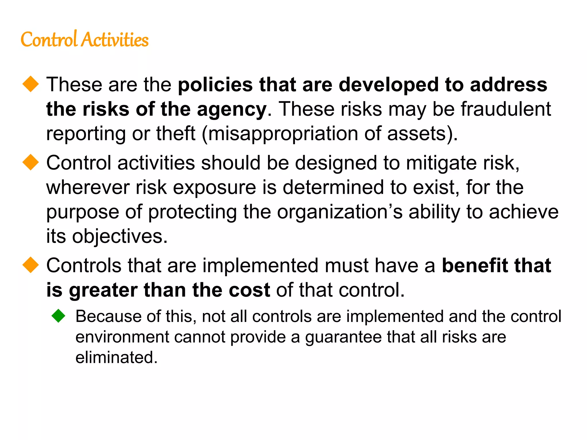 195
195
Control Activities
 These are the policies that are developed to address
the risks of the agency. These risks may be fraudulent
reporting or theft (misappropriation of assets).
 Control activities should be designed to mitigate risk,
wherever risk exposure is determined to exist, for the
purpose of protecting the organization’s ability to achieve
its objectives.
 Controls that are implemented must have a benefit that
is greater than the cost of that control.
 Because of this, not all controls are implemented and the control
environment cannot provide a guarantee that all risks are
eliminated.
 