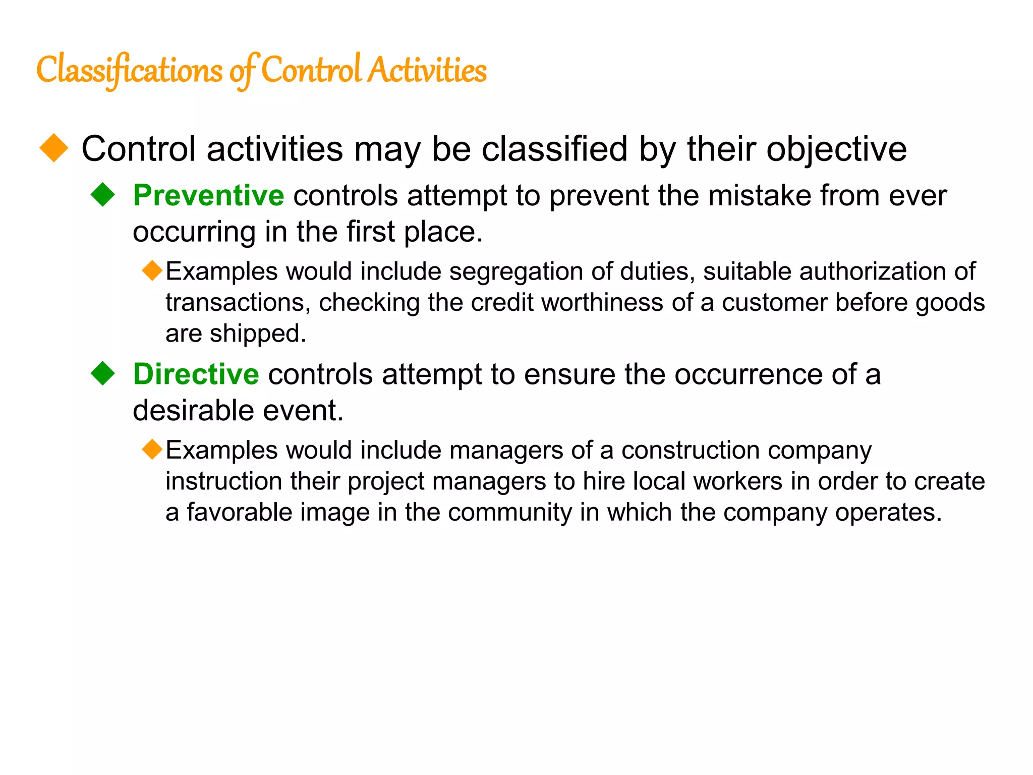 196
196
Classifications of Control Activities
 Control activities may be classified by their objective
 Preventive controls attempt to prevent the mistake from ever
occurring in the first place.
Examples would include segregation of duties, suitable authorization of
transactions, checking the credit worthiness of a customer before goods
are shipped.
 Directive controls attempt to ensure the occurrence of a
desirable event.
Examples would include managers of a construction company
instruction their project managers to hire local workers in order to create
a favorable image in the community in which the company operates.
 