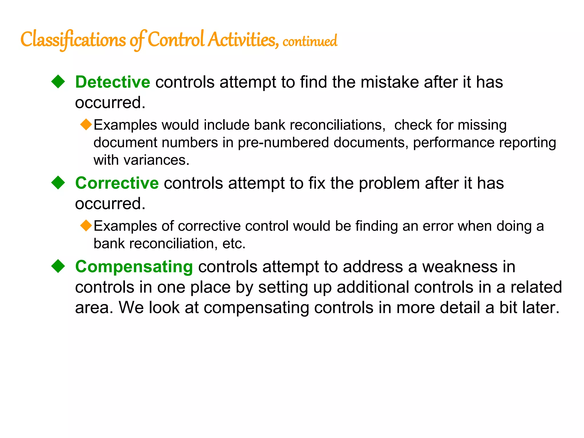 197
197
Classifications of Control Activities, continued
 Detective controls attempt to find the mistake after it has
occurred.
Examples would include bank reconciliations, check for missing
document numbers in pre-numbered documents, performance reporting
with variances.
 Corrective controls attempt to fix the problem after it has
occurred.
Examples of corrective control would be finding an error when doing a
bank reconciliation, etc.
 Compensating controls attempt to address a weakness in
controls in one place by setting up additional controls in a related
area. We look at compensating controls in more detail a bit later.
 