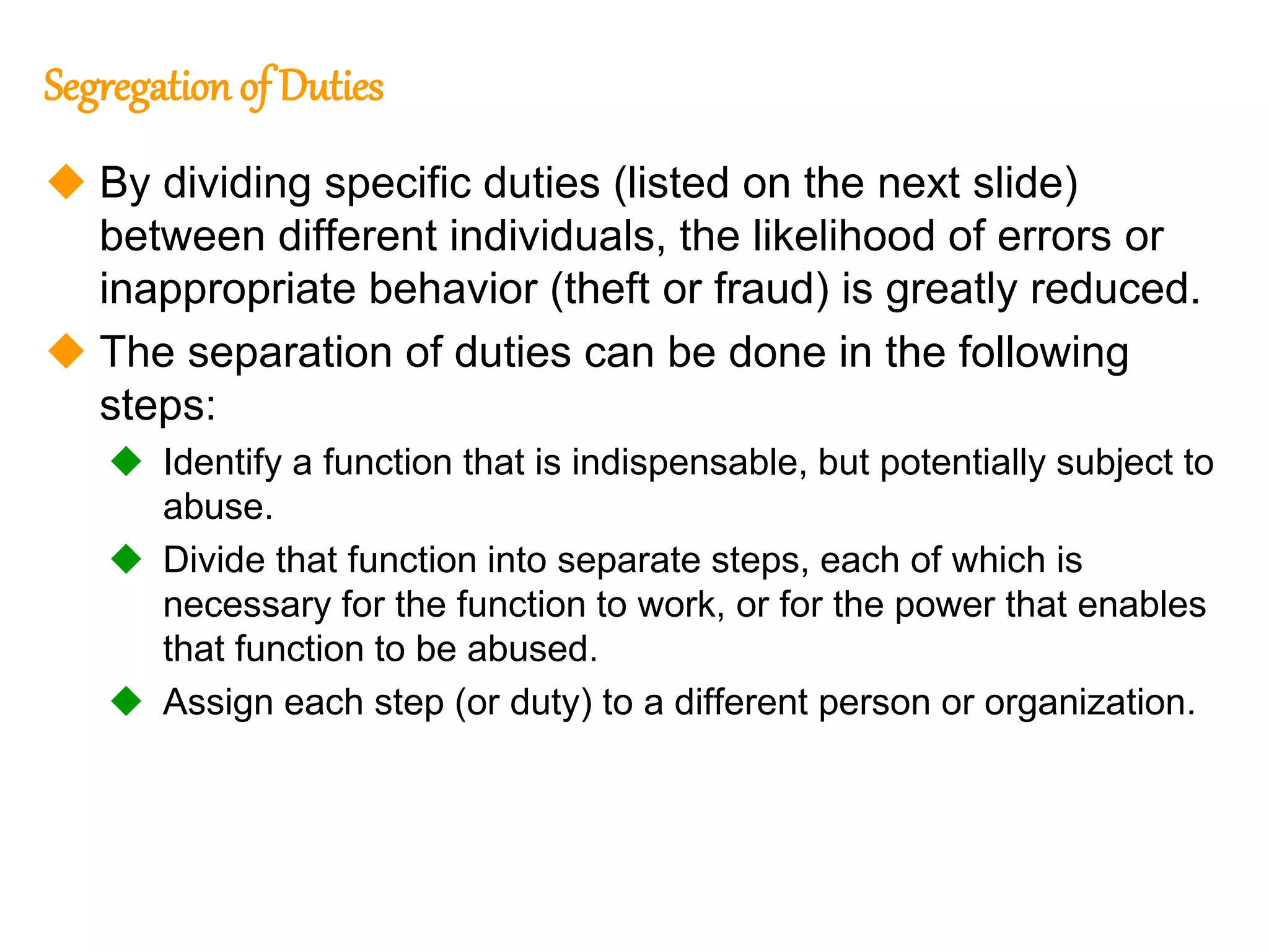 199
199
Segregation of Duties
 By dividing specific duties (listed on the next slide)
between different individuals, the likelihood of errors or
inappropriate behavior (theft or fraud) is greatly reduced.
 The separation of duties can be done in the following
steps:
 Identify a function that is indispensable, but potentially subject to
abuse.
 Divide that function into separate steps, each of which is
necessary for the function to work, or for the power that enables
that function to be abused.
 Assign each step (or duty) to a different person or organization.
 
