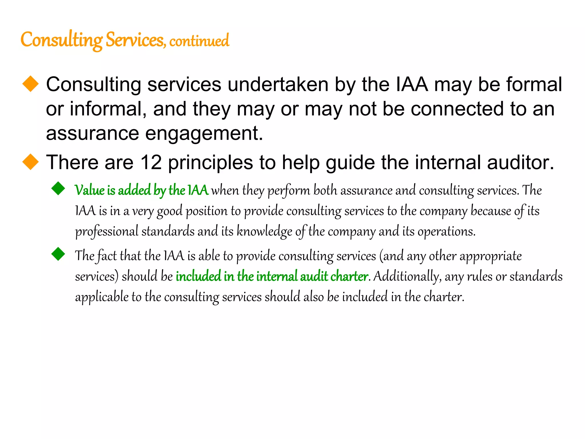 20
20
ConsultingServices, continued
 Consulting services undertaken by the IAA may be formal
or informal, and they may or may not be connected to an
assurance engagement.
 There are 12 principles to help guide the internal auditor.
 Valueis addedby the IAA when they perform both assurance and consulting services. The
IAA is in a very good position to provide consulting services to the company because of its
professional standards and its knowledge of the company and its operations.
 The fact that the IAA is able to provide consulting services (and any other appropriate
services) should be includedin theinternalaudit charter. Additionally, any rules or standards
applicable to the consulting services should also be included in the charter.
 