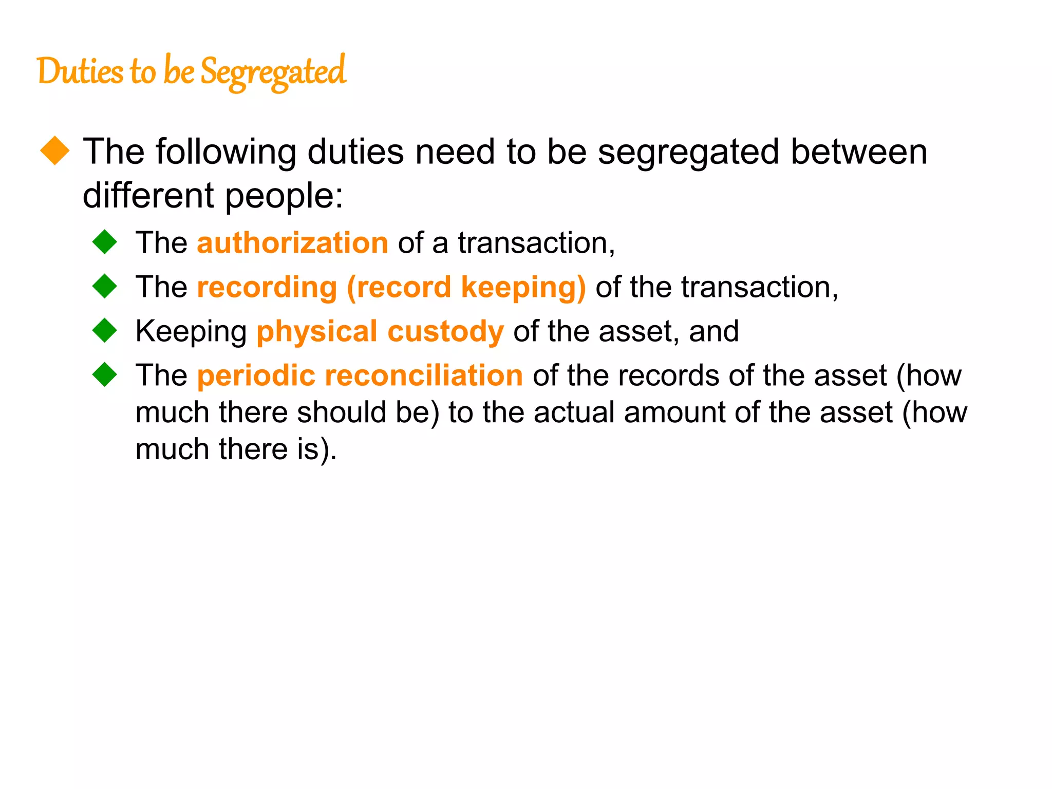 200
200
Dutiesto be Segregated
 The following duties need to be segregated between
different people:
 The authorization of a transaction,
 The recording (record keeping) of the transaction,
 Keeping physical custody of the asset, and
 The periodic reconciliation of the records of the asset (how
much there should be) to the actual amount of the asset (how
much there is).
 