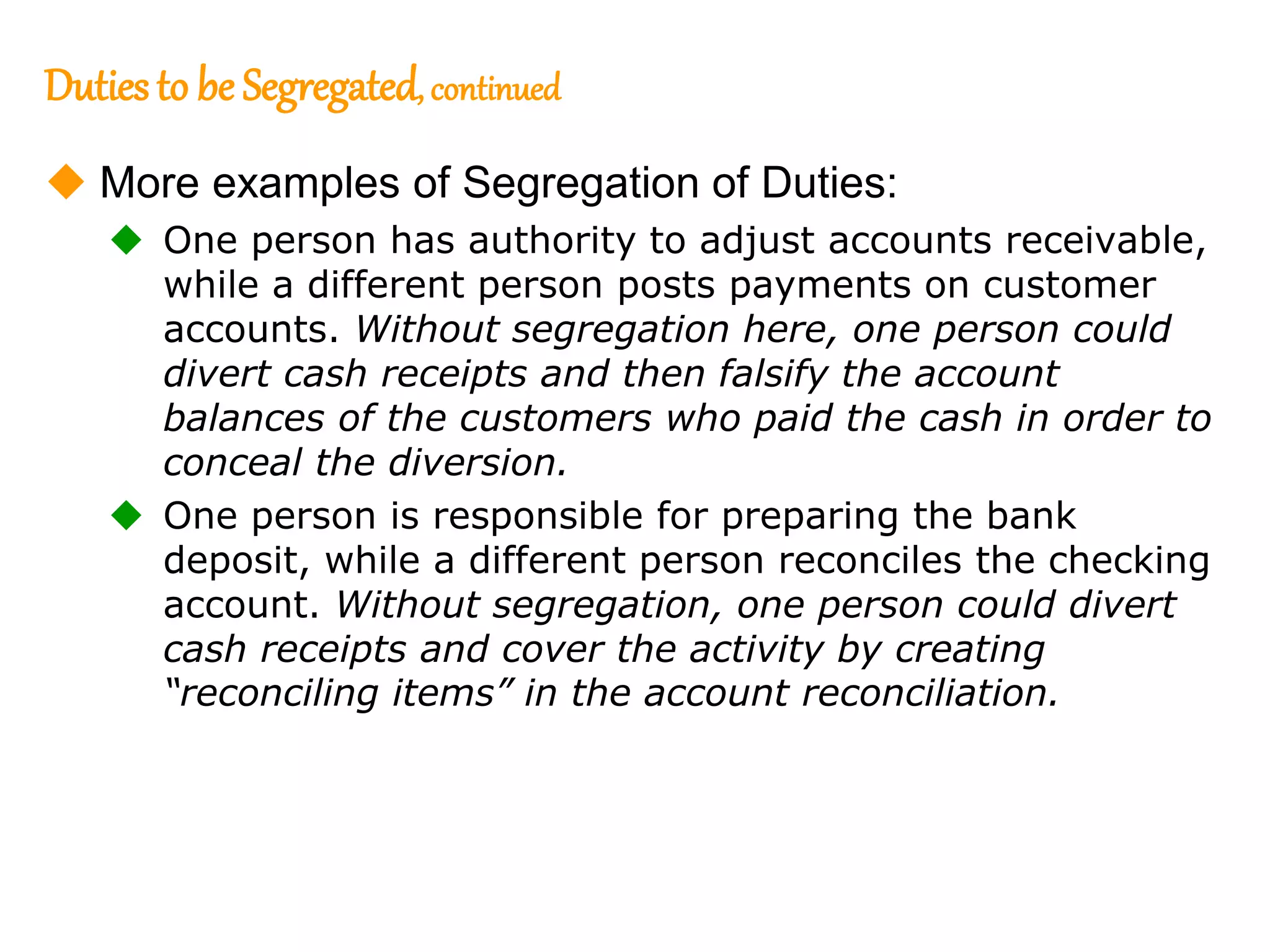 201
201
Dutiesto be Segregated, continued
 More examples of Segregation of Duties:
 One person has authority to adjust accounts receivable,
while a different person posts payments on customer
accounts. Without segregation here, one person could
divert cash receipts and then falsify the account
balances of the customers who paid the cash in order to
conceal the diversion.
 One person is responsible for preparing the bank
deposit, while a different person reconciles the checking
account. Without segregation, one person could divert
cash receipts and cover the activity by creating
“reconciling items” in the account reconciliation.
 