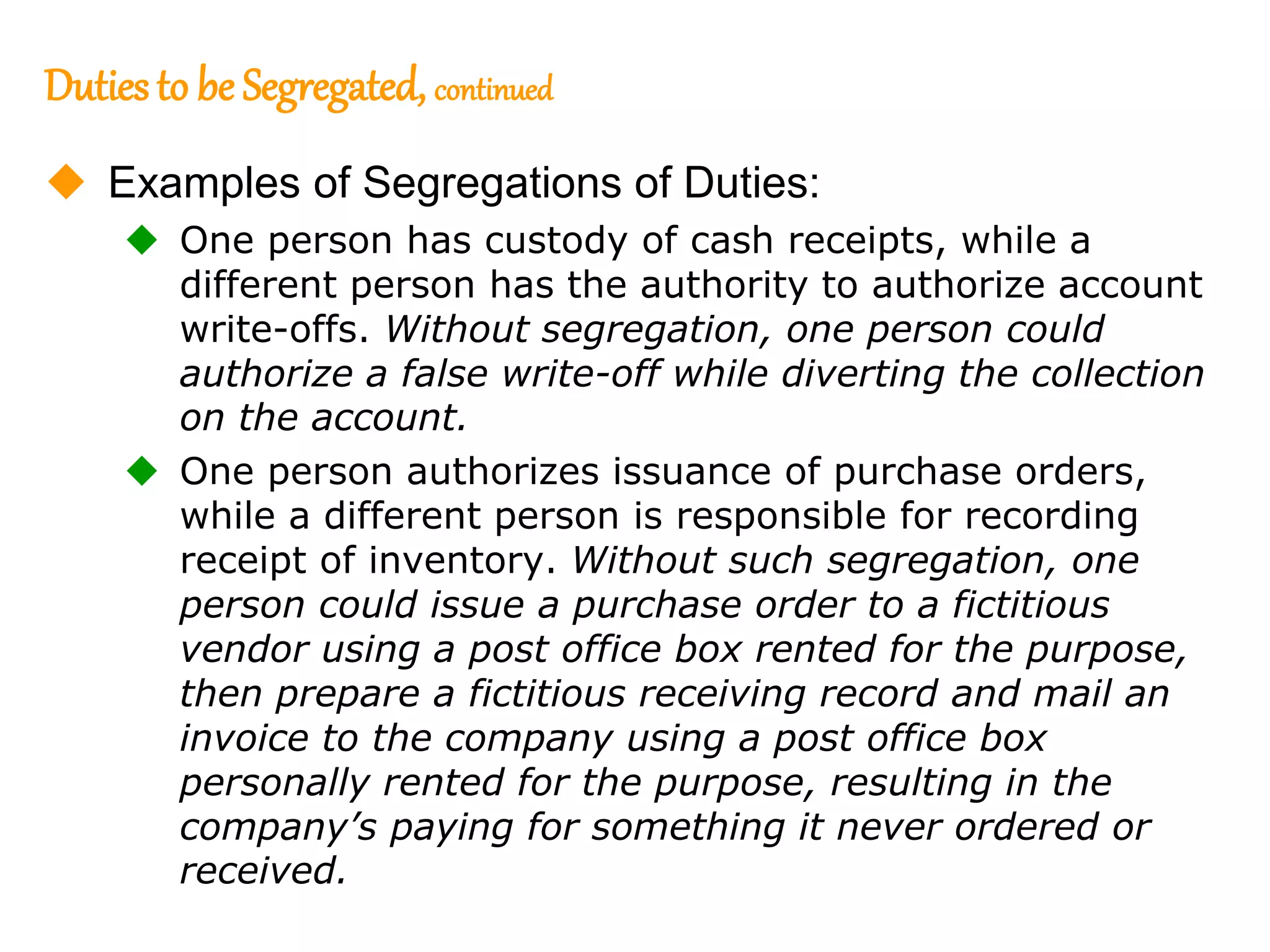 202
202
Dutiesto be Segregated, continued
 Examples of Segregations of Duties:
 One person has custody of cash receipts, while a
different person has the authority to authorize account
write-offs. Without segregation, one person could
authorize a false write-off while diverting the collection
on the account.
 One person authorizes issuance of purchase orders,
while a different person is responsible for recording
receipt of inventory. Without such segregation, one
person could issue a purchase order to a fictitious
vendor using a post office box rented for the purpose,
then prepare a fictitious receiving record and mail an
invoice to the company using a post office box
personally rented for the purpose, resulting in the
company’s paying for something it never ordered or
received.
 