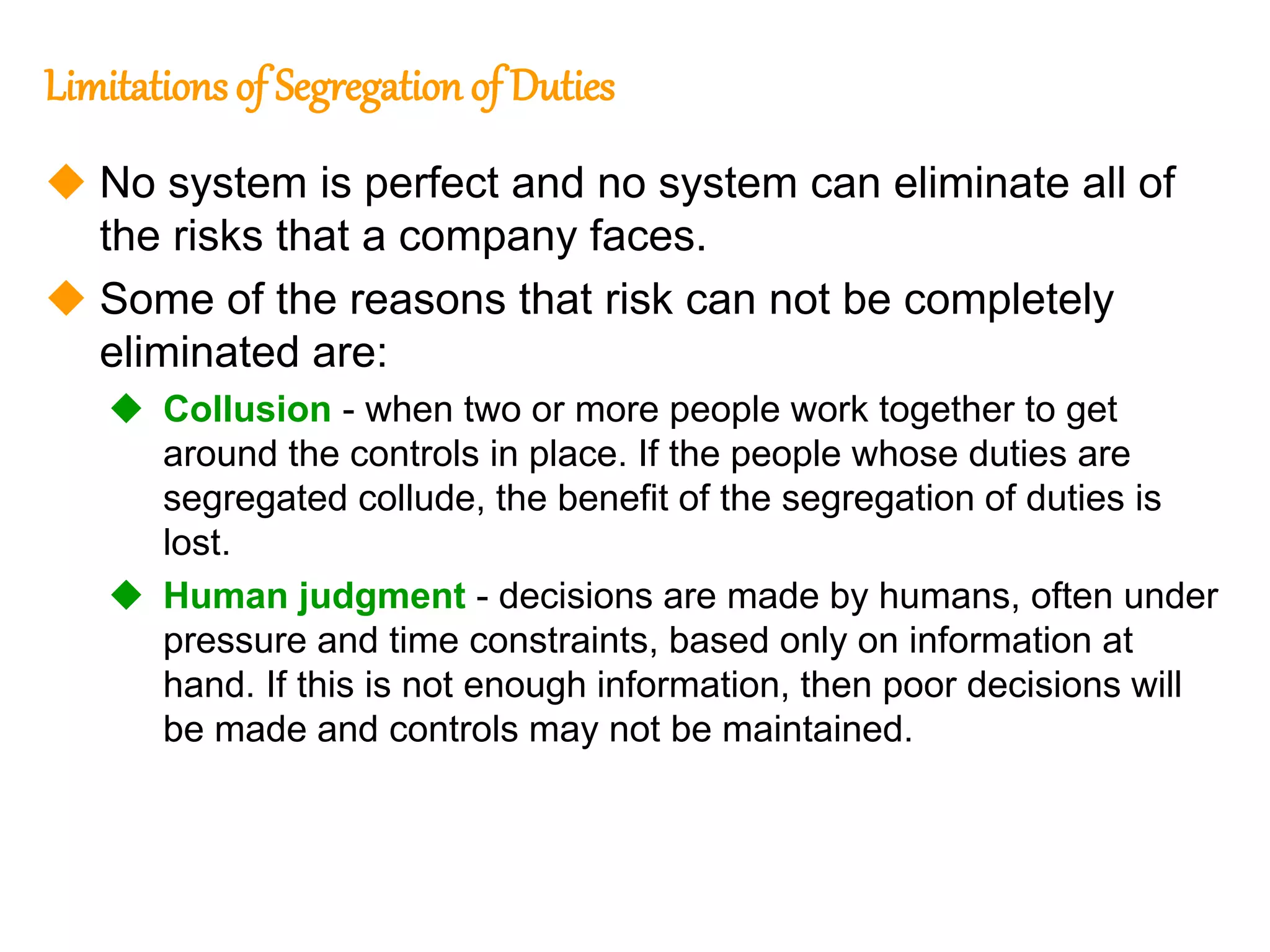 203
203
Limitationsof Segregation of Duties
 No system is perfect and no system can eliminate all of
the risks that a company faces.
 Some of the reasons that risk can not be completely
eliminated are:
 Collusion - when two or more people work together to get
around the controls in place. If the people whose duties are
segregated collude, the benefit of the segregation of duties is
lost.
 Human judgment - decisions are made by humans, often under
pressure and time constraints, based only on information at
hand. If this is not enough information, then poor decisions will
be made and controls may not be maintained.
 