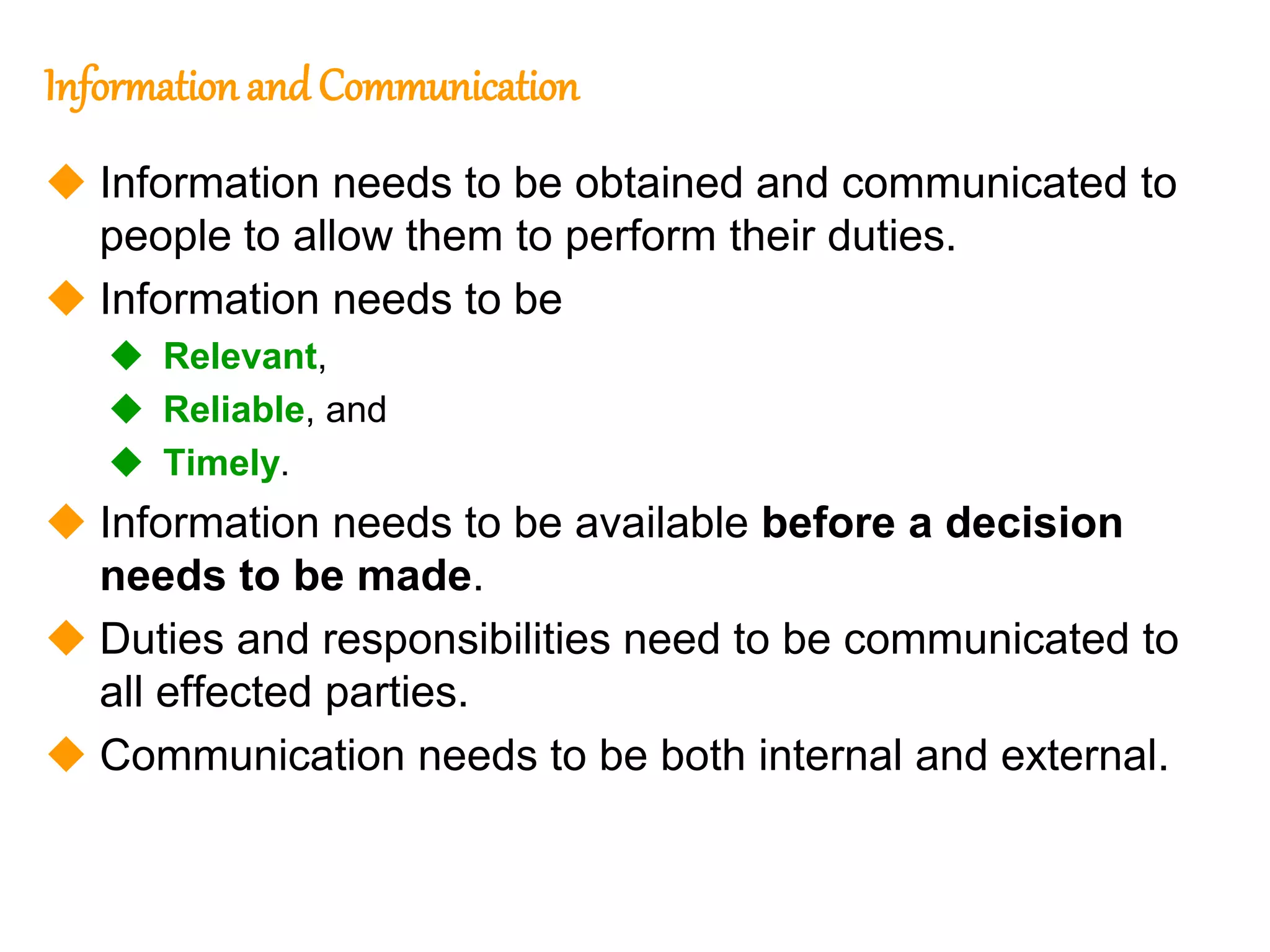205
205
Information and Communication
 Information needs to be obtained and communicated to
people to allow them to perform their duties.
 Information needs to be
 Relevant,
 Reliable, and
 Timely.
 Information needs to be available before a decision
needs to be made.
 Duties and responsibilities need to be communicated to
all effected parties.
 Communication needs to be both internal and external.
 