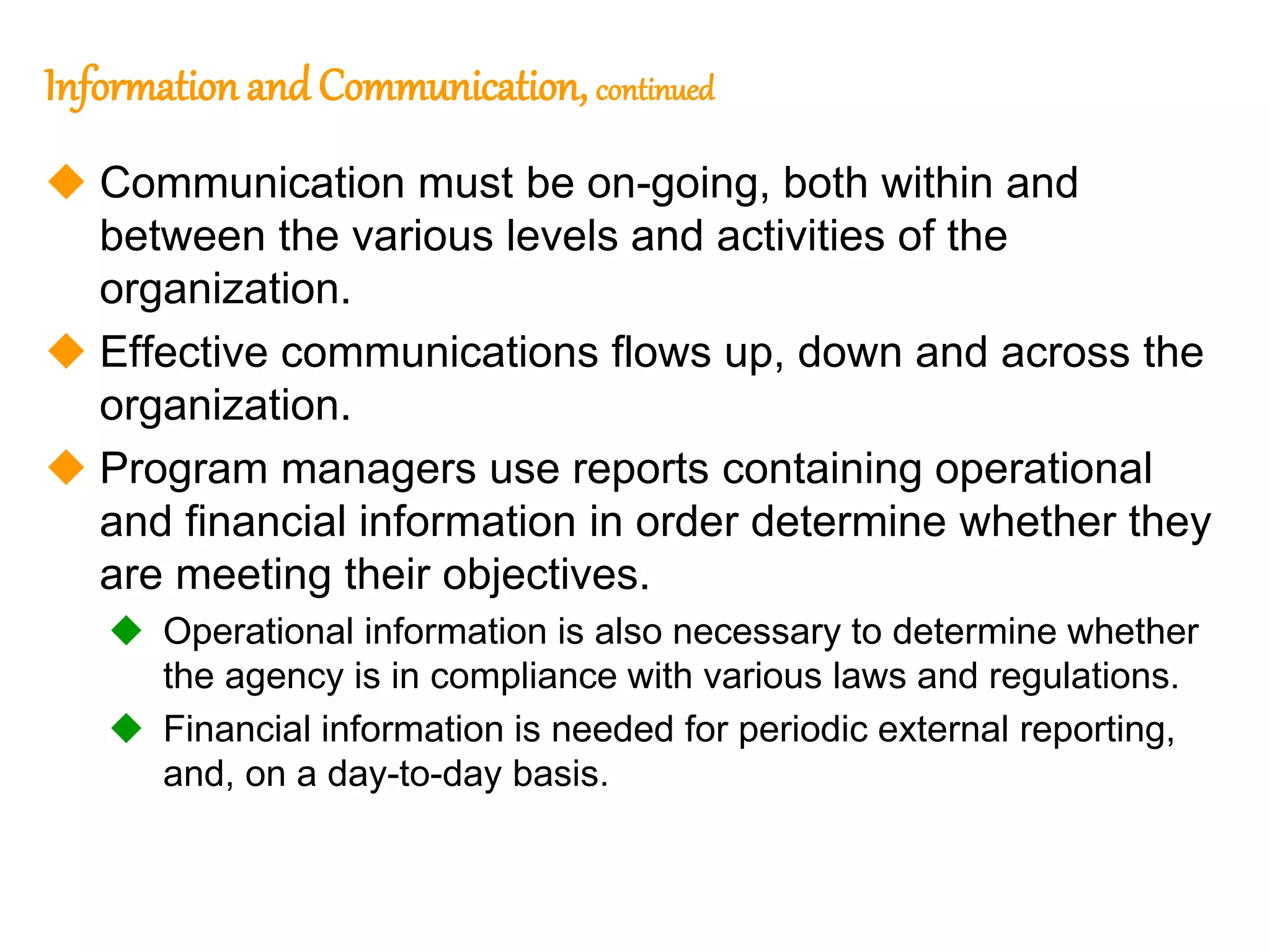 206
206
Information and Communication, continued
 Communication must be on-going, both within and
between the various levels and activities of the
organization.
 Effective communications flows up, down and across the
organization.
 Program managers use reports containing operational
and financial information in order determine whether they
are meeting their objectives.
 Operational information is also necessary to determine whether
the agency is in compliance with various laws and regulations.
 Financial information is needed for periodic external reporting,
and, on a day-to-day basis.
 
