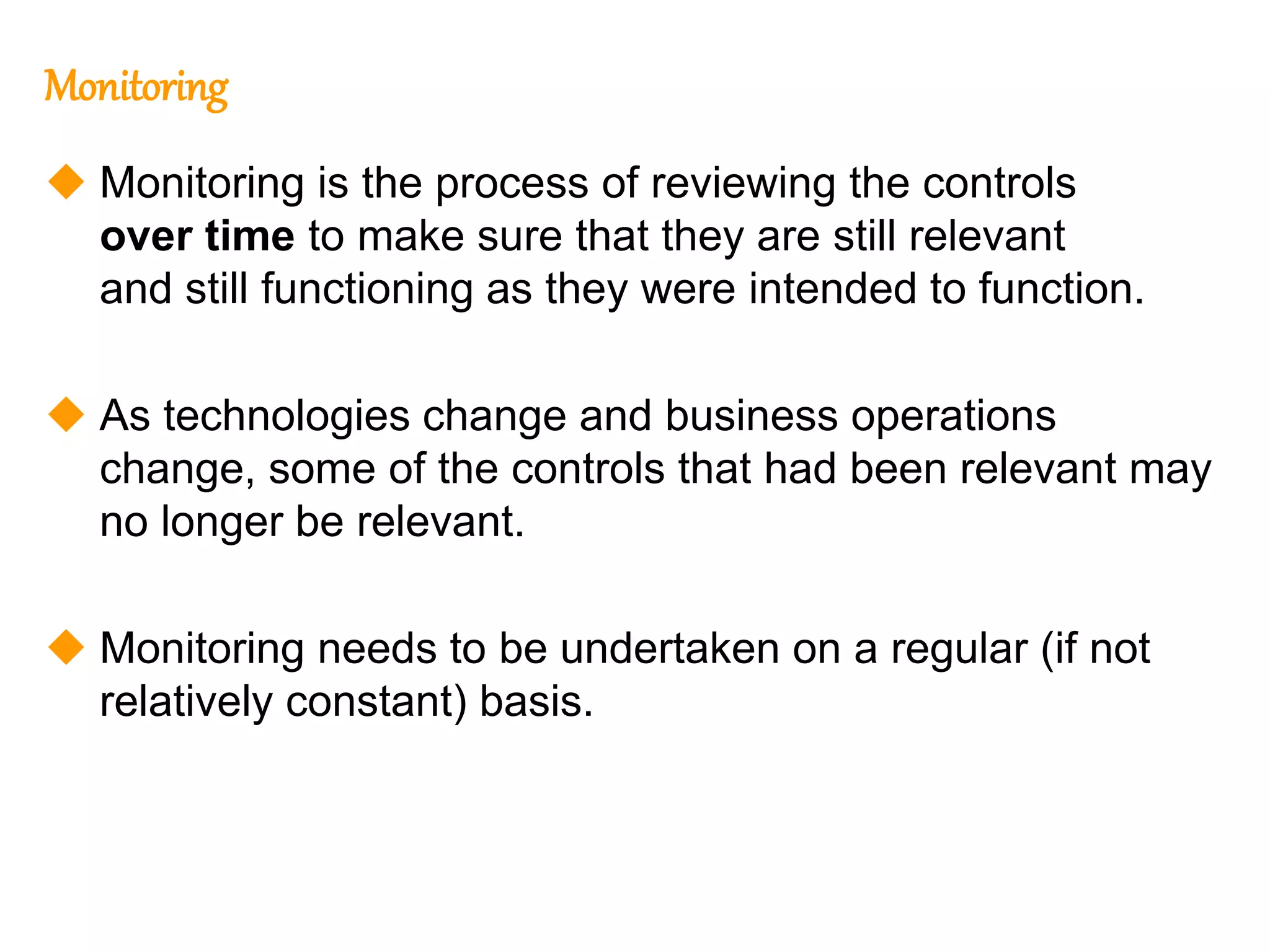 207
207
Monitoring
 Monitoring is the process of reviewing the controls
over time to make sure that they are still relevant
and still functioning as they were intended to function.
 As technologies change and business operations
change, some of the controls that had been relevant may
no longer be relevant.
 Monitoring needs to be undertaken on a regular (if not
relatively constant) basis.
 