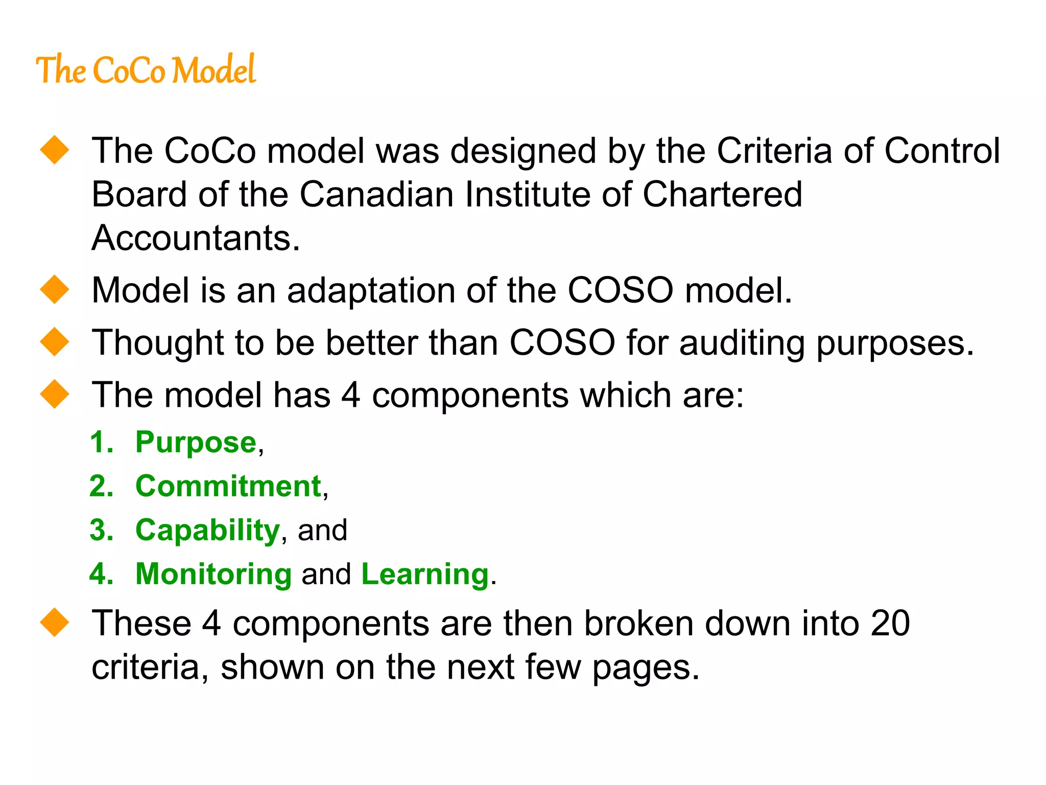 209
209
The CoCo Model
 The CoCo model was designed by the Criteria of Control
Board of the Canadian Institute of Chartered
Accountants.
 Model is an adaptation of the COSO model.
 Thought to be better than COSO for auditing purposes.
 The model has 4 components which are:
1. Purpose,
2. Commitment,
3. Capability, and
4. Monitoring and Learning.
 These 4 components are then broken down into 20
criteria, shown on the next few pages.
 