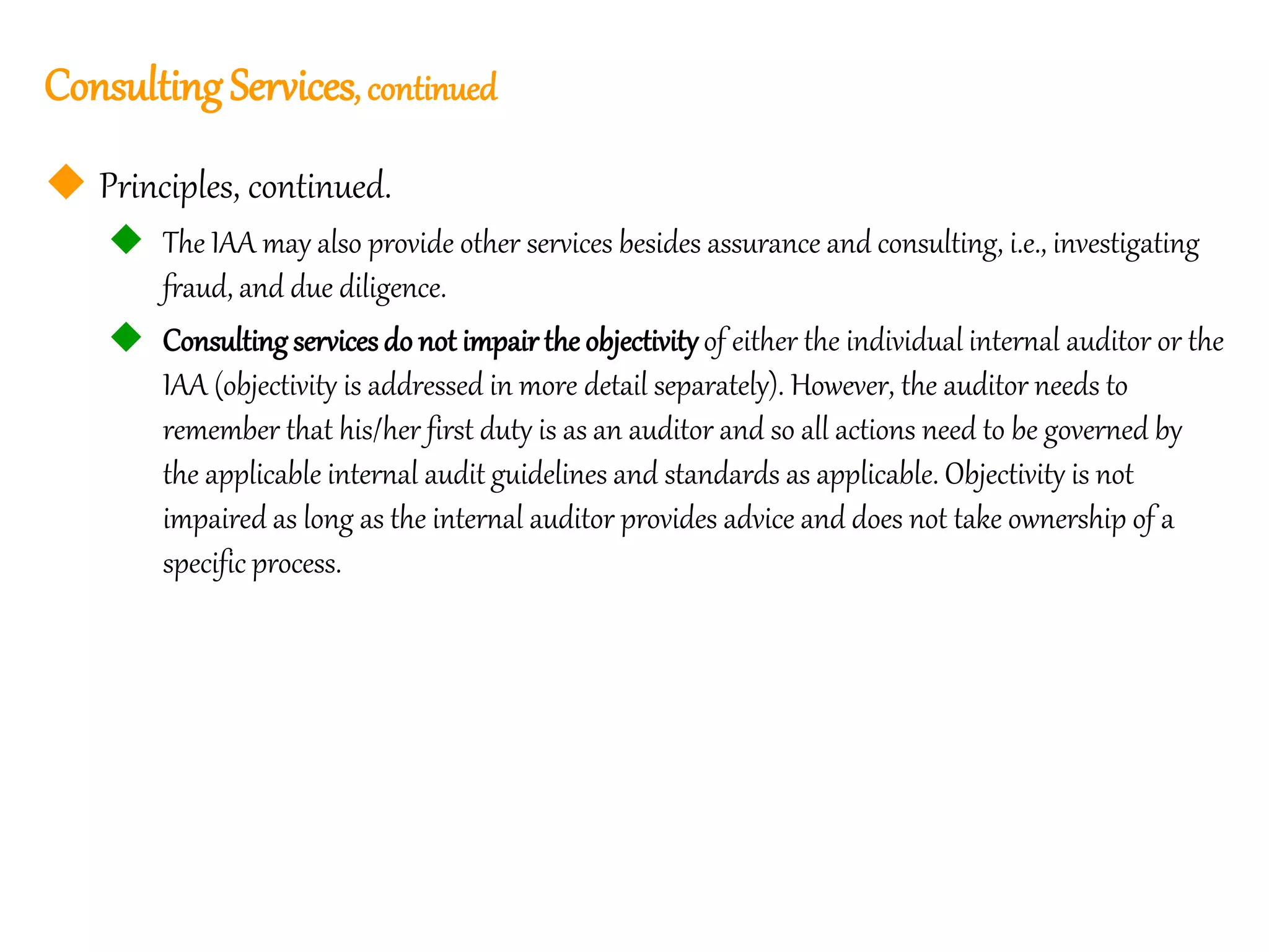 21
21
ConsultingServices, continued
 Principles, continued.
 The IAA may also provide other services besides assurance and consulting, i.e., investigating
fraud, and due diligence.
 Consulting servicesdo not impair the objectivityof either the individual internal auditor or the
IAA (objectivity is addressed in more detail separately). However, the auditor needs to
remember that his/her first duty is as an auditor and so all actions need to be governed by
the applicable internal audit guidelines and standards as applicable. Objectivity is not
impaired as long as the internal auditor provides advice and does not take ownership of a
specific process.
 