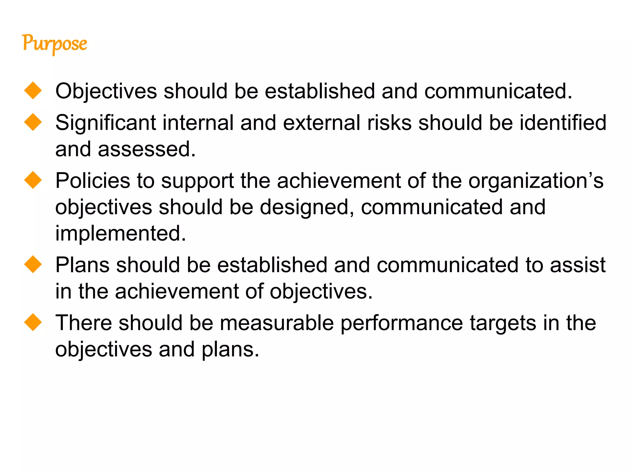 210
210
Purpose
 Objectives should be established and communicated.
 Significant internal and external risks should be identified
and assessed.
 Policies to support the achievement of the organization’s
objectives should be designed, communicated and
implemented.
 Plans should be established and communicated to assist
in the achievement of objectives.
 There should be measurable performance targets in the
objectives and plans.
 
