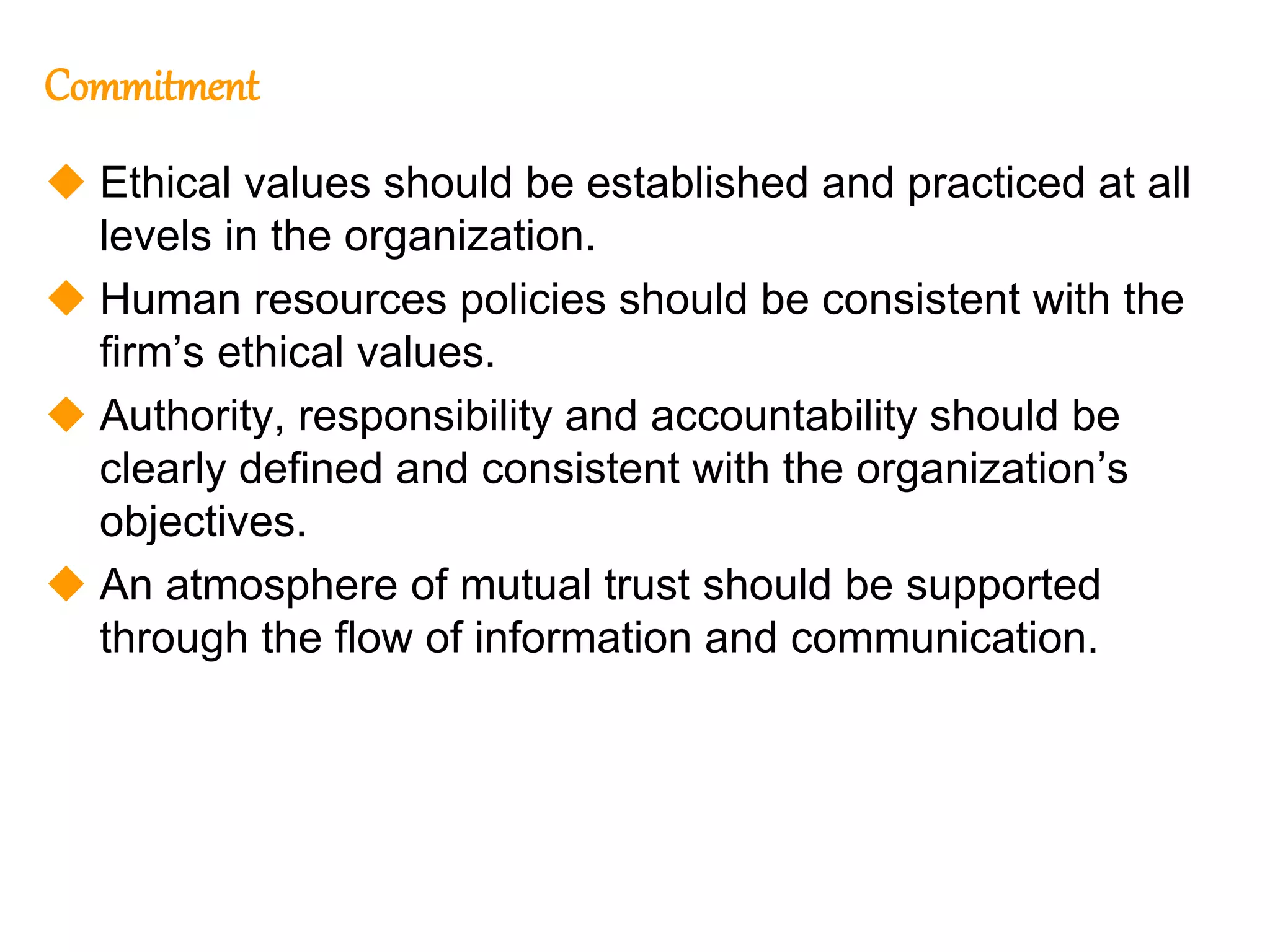 211
211
Commitment
 Ethical values should be established and practiced at all
levels in the organization.
 Human resources policies should be consistent with the
firm’s ethical values.
 Authority, responsibility and accountability should be
clearly defined and consistent with the organization’s
objectives.
 An atmosphere of mutual trust should be supported
through the flow of information and communication.
 