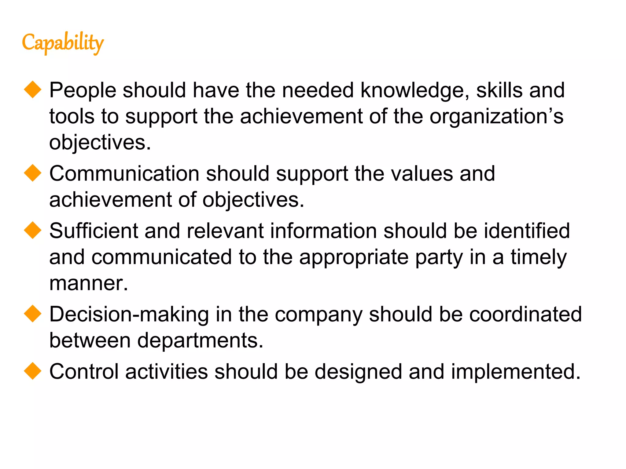 212
212
Capability
 People should have the needed knowledge, skills and
tools to support the achievement of the organization’s
objectives.
 Communication should support the values and
achievement of objectives.
 Sufficient and relevant information should be identified
and communicated to the appropriate party in a timely
manner.
 Decision-making in the company should be coordinated
between departments.
 Control activities should be designed and implemented.
 