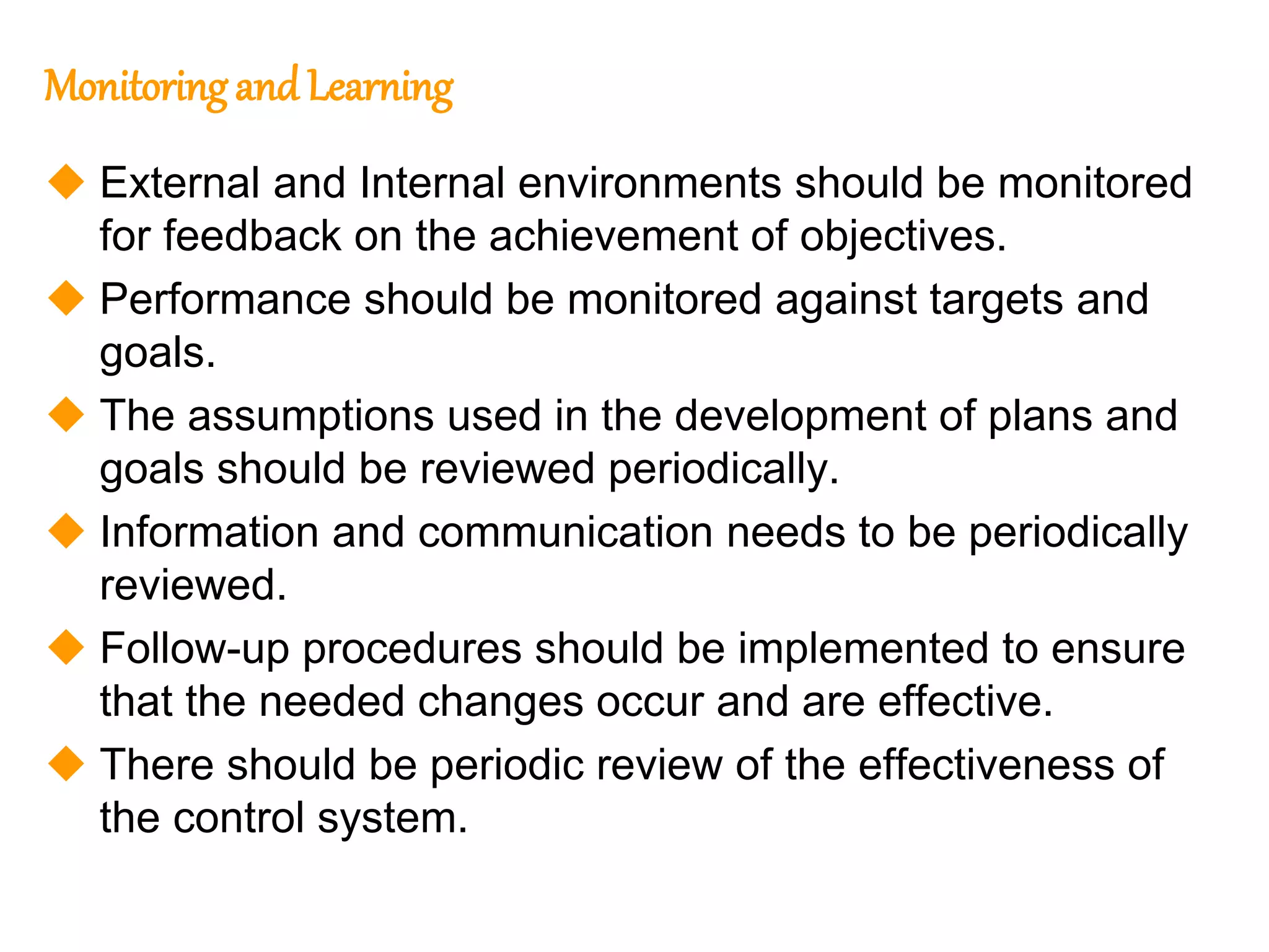 213
213
Monitoringand Learning
 External and Internal environments should be monitored
for feedback on the achievement of objectives.
 Performance should be monitored against targets and
goals.
 The assumptions used in the development of plans and
goals should be reviewed periodically.
 Information and communication needs to be periodically
reviewed.
 Follow-up procedures should be implemented to ensure
that the needed changes occur and are effective.
 There should be periodic review of the effectiveness of
the control system.
 