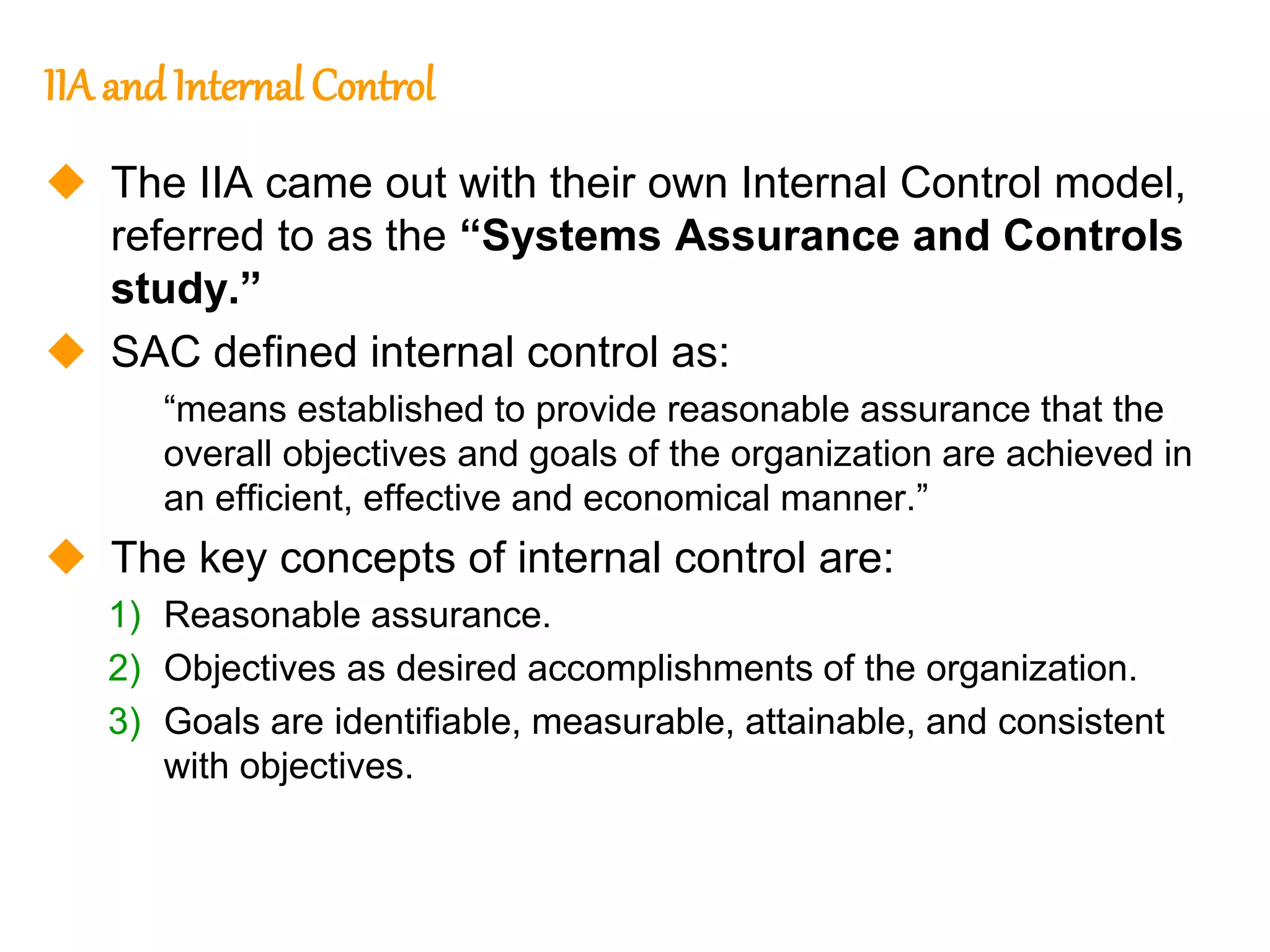 214
214
IIA andInternal Control
 The IIA came out with their own Internal Control model,
referred to as the “Systems Assurance and Controls
study.”
 SAC defined internal control as:
“means established to provide reasonable assurance that the
overall objectives and goals of the organization are achieved in
an efficient, effective and economical manner.”
 The key concepts of internal control are:
1) Reasonable assurance.
2) Objectives as desired accomplishments of the organization.
3) Goals are identifiable, measurable, attainable, and consistent
with objectives.
 