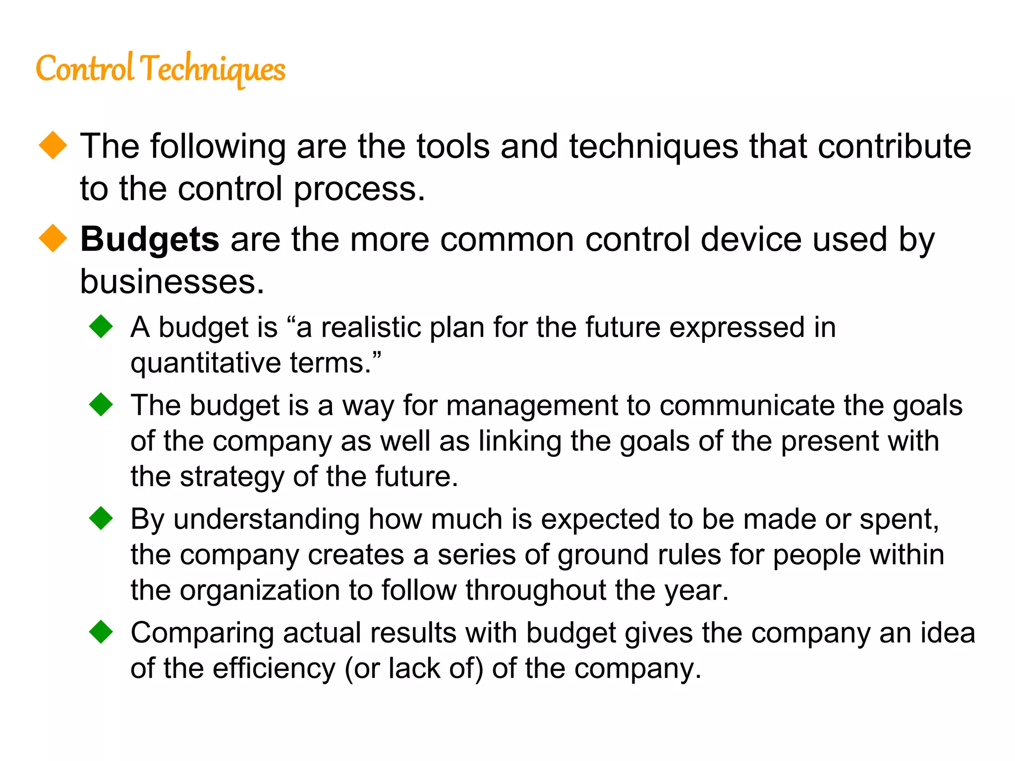 216
216
Control Techniques
 The following are the tools and techniques that contribute
to the control process.
 Budgets are the more common control device used by
businesses.
 A budget is “a realistic plan for the future expressed in
quantitative terms.”
 The budget is a way for management to communicate the goals
of the company as well as linking the goals of the present with
the strategy of the future.
 By understanding how much is expected to be made or spent,
the company creates a series of ground rules for people within
the organization to follow throughout the year.
 Comparing actual results with budget gives the company an idea
of the efficiency (or lack of) of the company.
 