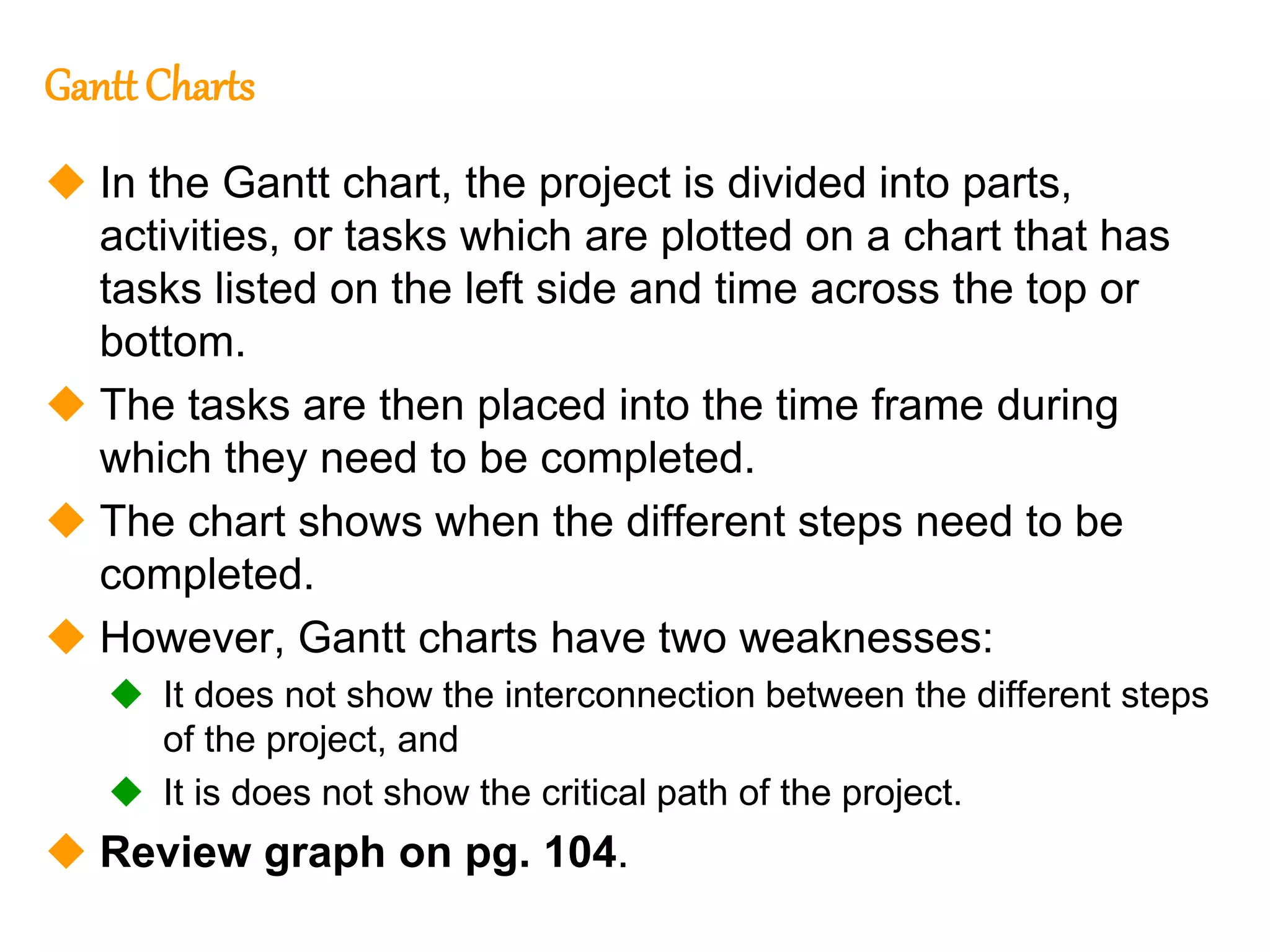 217
217
Gantt Charts
 In the Gantt chart, the project is divided into parts,
activities, or tasks which are plotted on a chart that has
tasks listed on the left side and time across the top or
bottom.
 The tasks are then placed into the time frame during
which they need to be completed.
 The chart shows when the different steps need to be
completed.
 However, Gantt charts have two weaknesses:
 It does not show the interconnection between the different steps
of the project, and
 It is does not show the critical path of the project.
 Review graph on pg. 104.
 