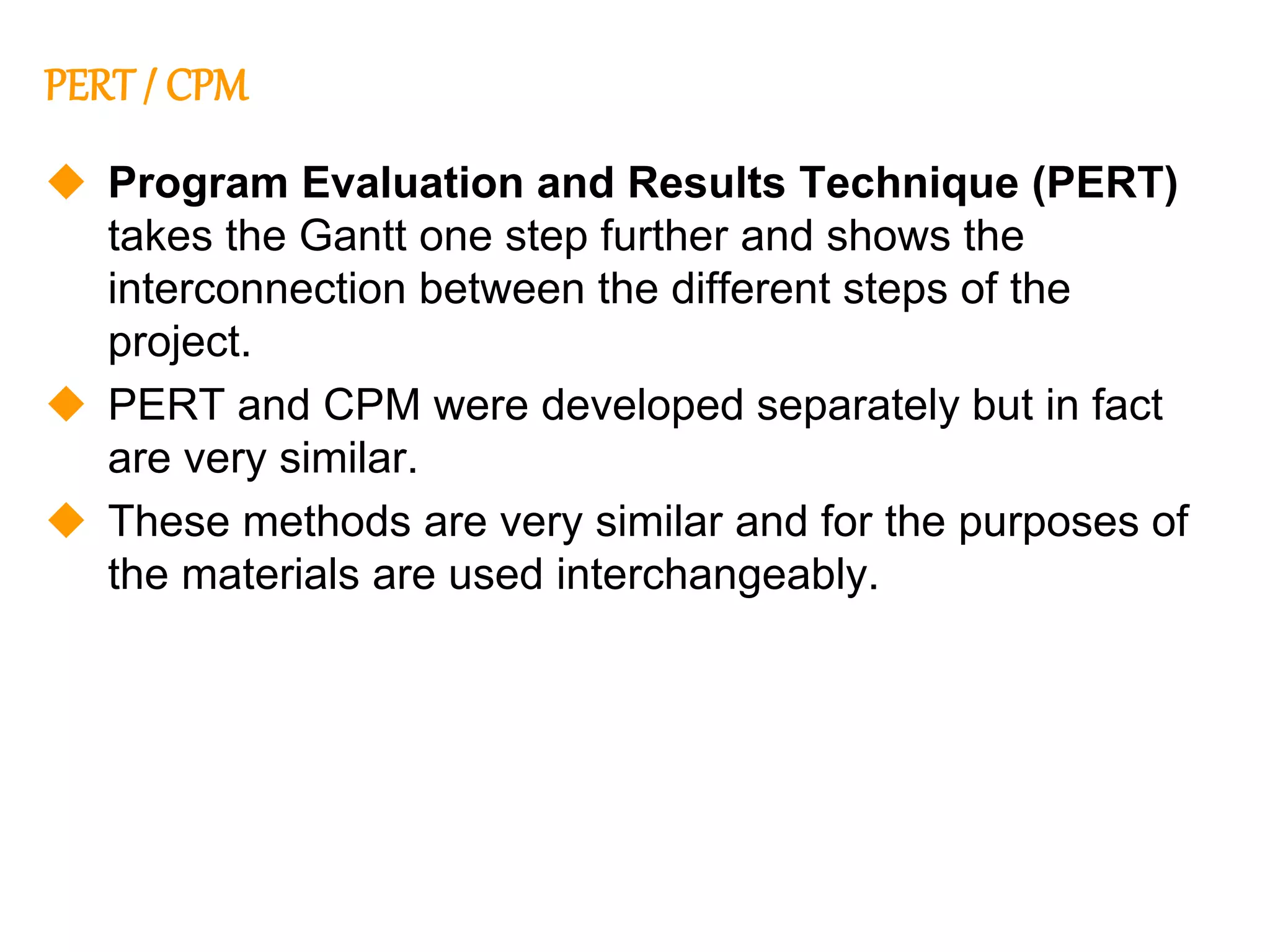 218
218
PERT / CPM
 Program Evaluation and Results Technique (PERT)
takes the Gantt one step further and shows the
interconnection between the different steps of the
project.
 PERT and CPM were developed separately but in fact
are very similar.
 These methods are very similar and for the purposes of
the materials are used interchangeably.
 