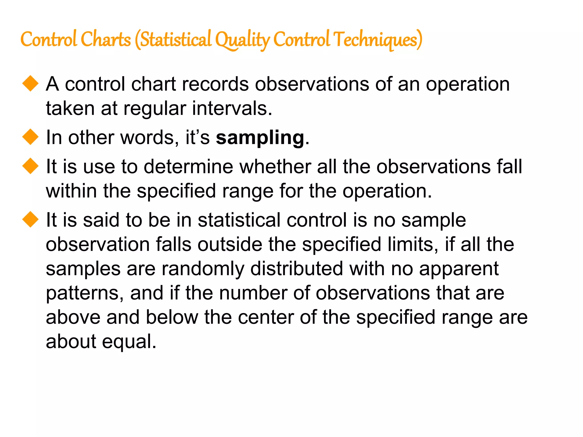 222
222
Control Charts (Statistical Quality Control Techniques)
 A control chart records observations of an operation
taken at regular intervals.
 In other words, it’s sampling.
 It is use to determine whether all the observations fall
within the specified range for the operation.
 It is said to be in statistical control is no sample
observation falls outside the specified limits, if all the
samples are randomly distributed with no apparent
patterns, and if the number of observations that are
above and below the center of the specified range are
about equal.
 