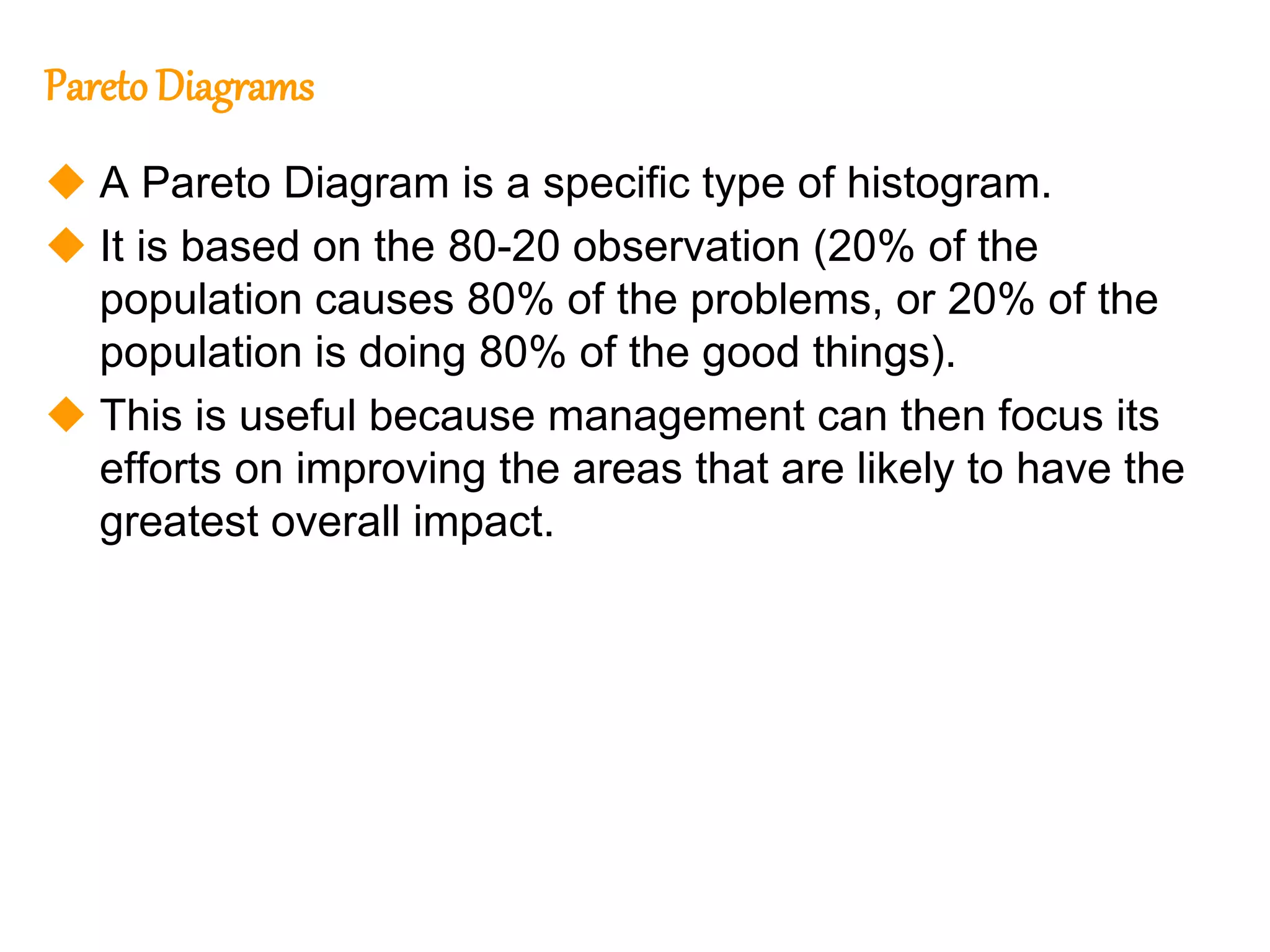 224
224
Pareto Diagrams
 A Pareto Diagram is a specific type of histogram.
 It is based on the 80-20 observation (20% of the
population causes 80% of the problems, or 20% of the
population is doing 80% of the good things).
 This is useful because management can then focus its
efforts on improving the areas that are likely to have the
greatest overall impact.
 