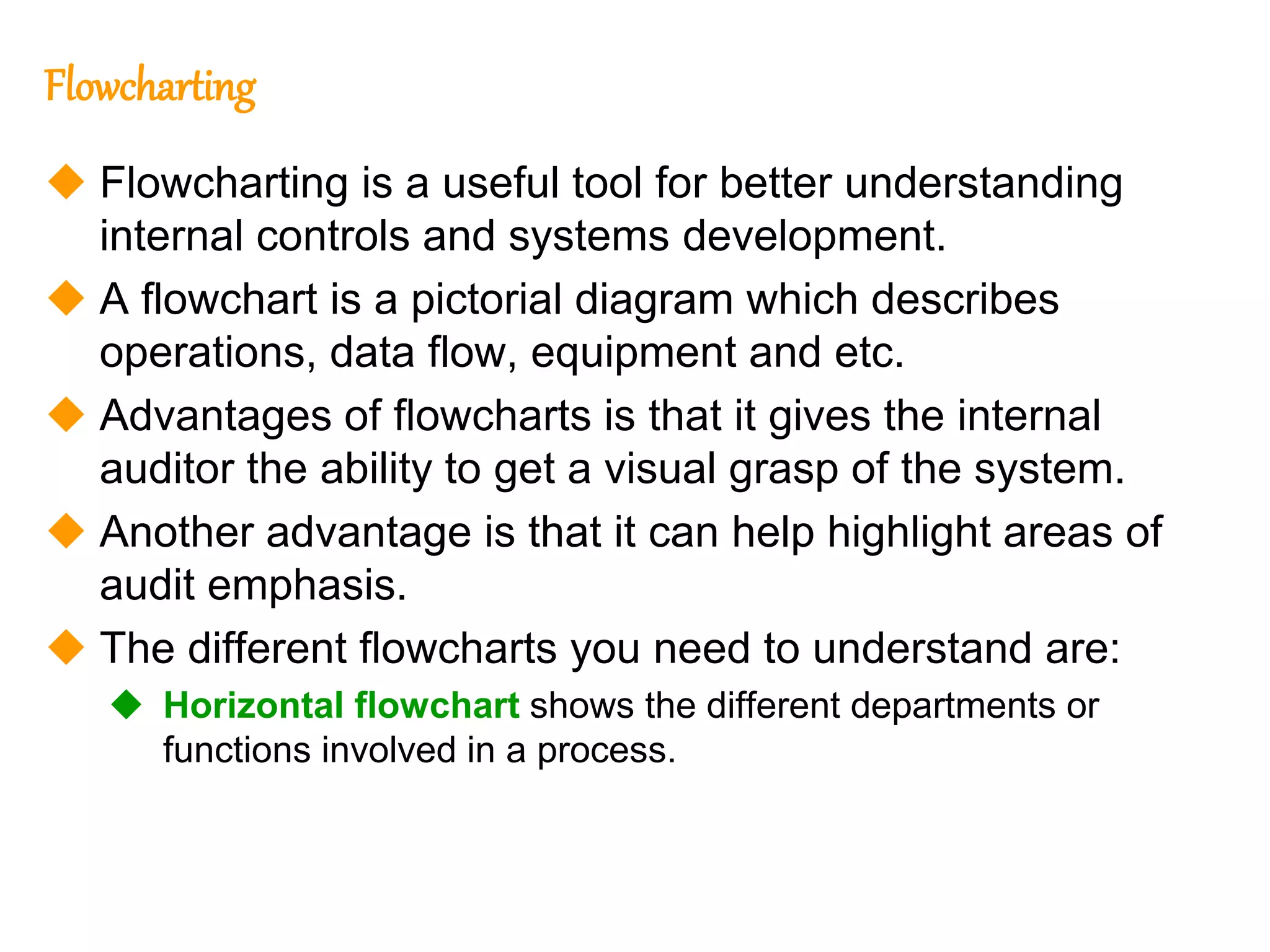 226
226
Flowcharting
 Flowcharting is a useful tool for better understanding
internal controls and systems development.
 A flowchart is a pictorial diagram which describes
operations, data flow, equipment and etc.
 Advantages of flowcharts is that it gives the internal
auditor the ability to get a visual grasp of the system.
 Another advantage is that it can help highlight areas of
audit emphasis.
 The different flowcharts you need to understand are:
 Horizontal flowchart shows the different departments or
functions involved in a process.
 