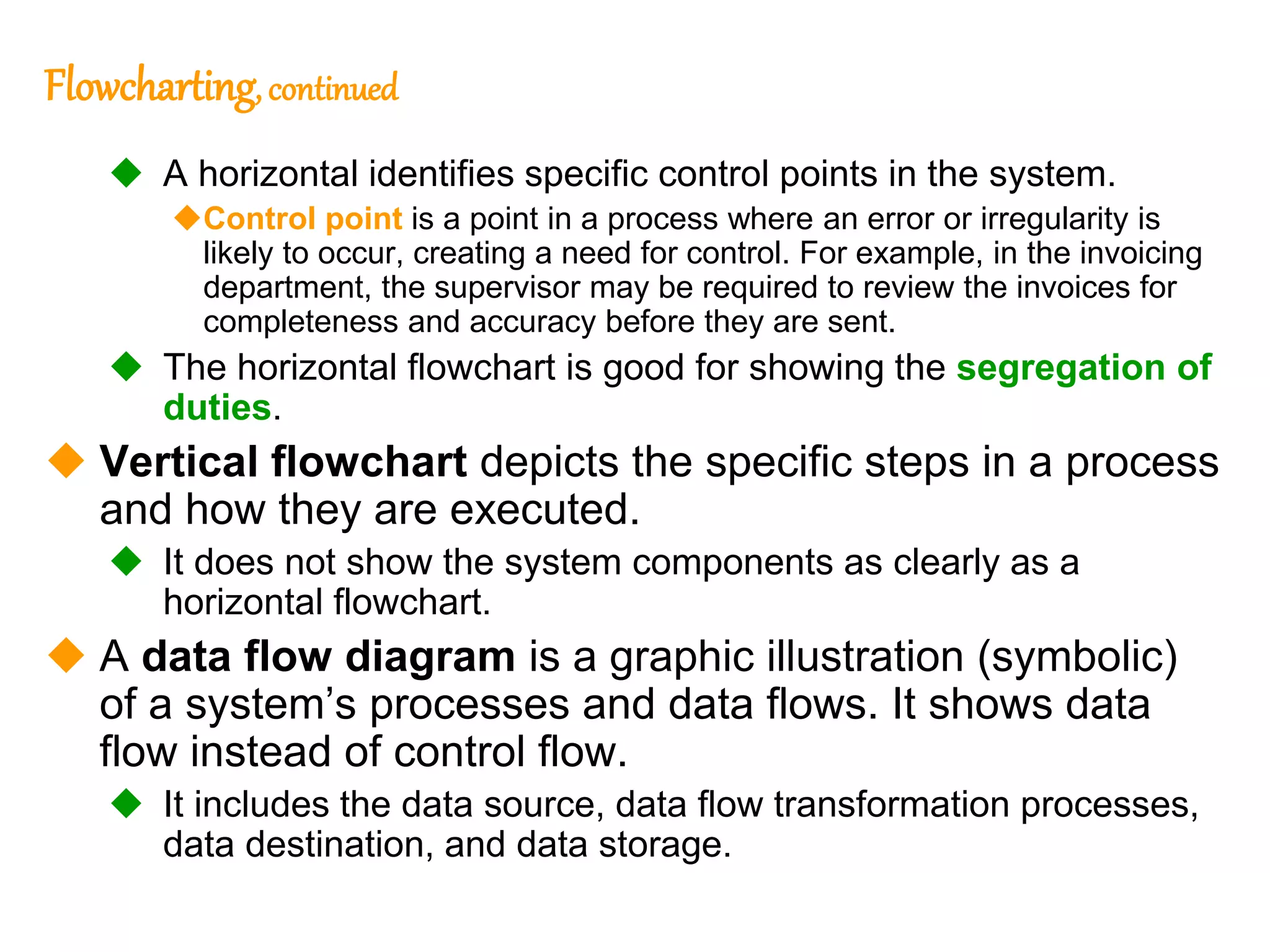 227
227
Flowcharting, continued
 A horizontal identifies specific control points in the system.
Control point is a point in a process where an error or irregularity is
likely to occur, creating a need for control. For example, in the invoicing
department, the supervisor may be required to review the invoices for
completeness and accuracy before they are sent.
 The horizontal flowchart is good for showing the segregation of
duties.
 Vertical flowchart depicts the specific steps in a process
and how they are executed.
 It does not show the system components as clearly as a
horizontal flowchart.
 A data flow diagram is a graphic illustration (symbolic)
of a system’s processes and data flows. It shows data
flow instead of control flow.
 It includes the data source, data flow transformation processes,
data destination, and data storage.
 