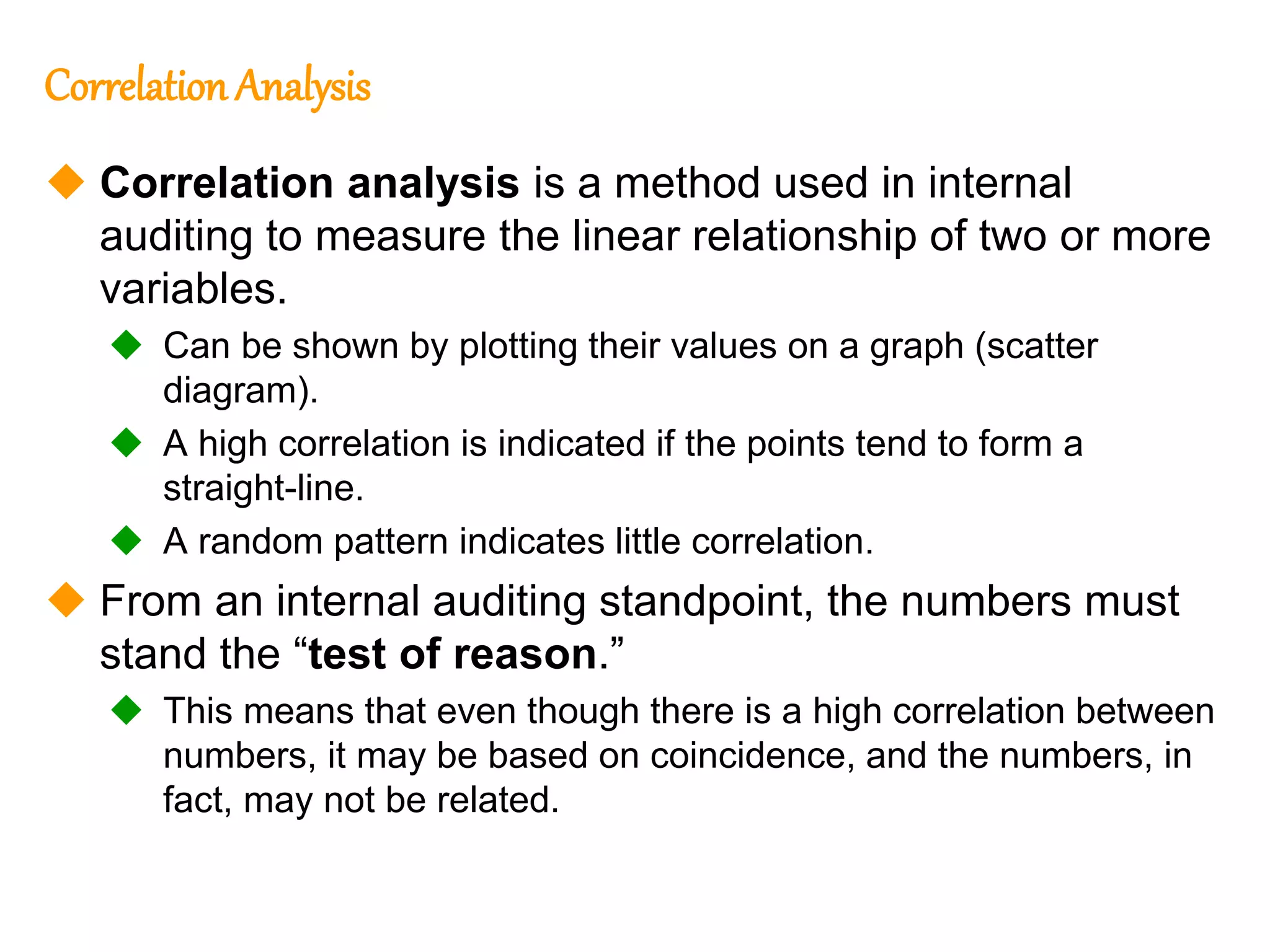 228
228
Correlation Analysis
 Correlation analysis is a method used in internal
auditing to measure the linear relationship of two or more
variables.
 Can be shown by plotting their values on a graph (scatter
diagram).
 A high correlation is indicated if the points tend to form a
straight-line.
 A random pattern indicates little correlation.
 From an internal auditing standpoint, the numbers must
stand the “test of reason.”
 This means that even though there is a high correlation between
numbers, it may be based on coincidence, and the numbers, in
fact, may not be related.
 