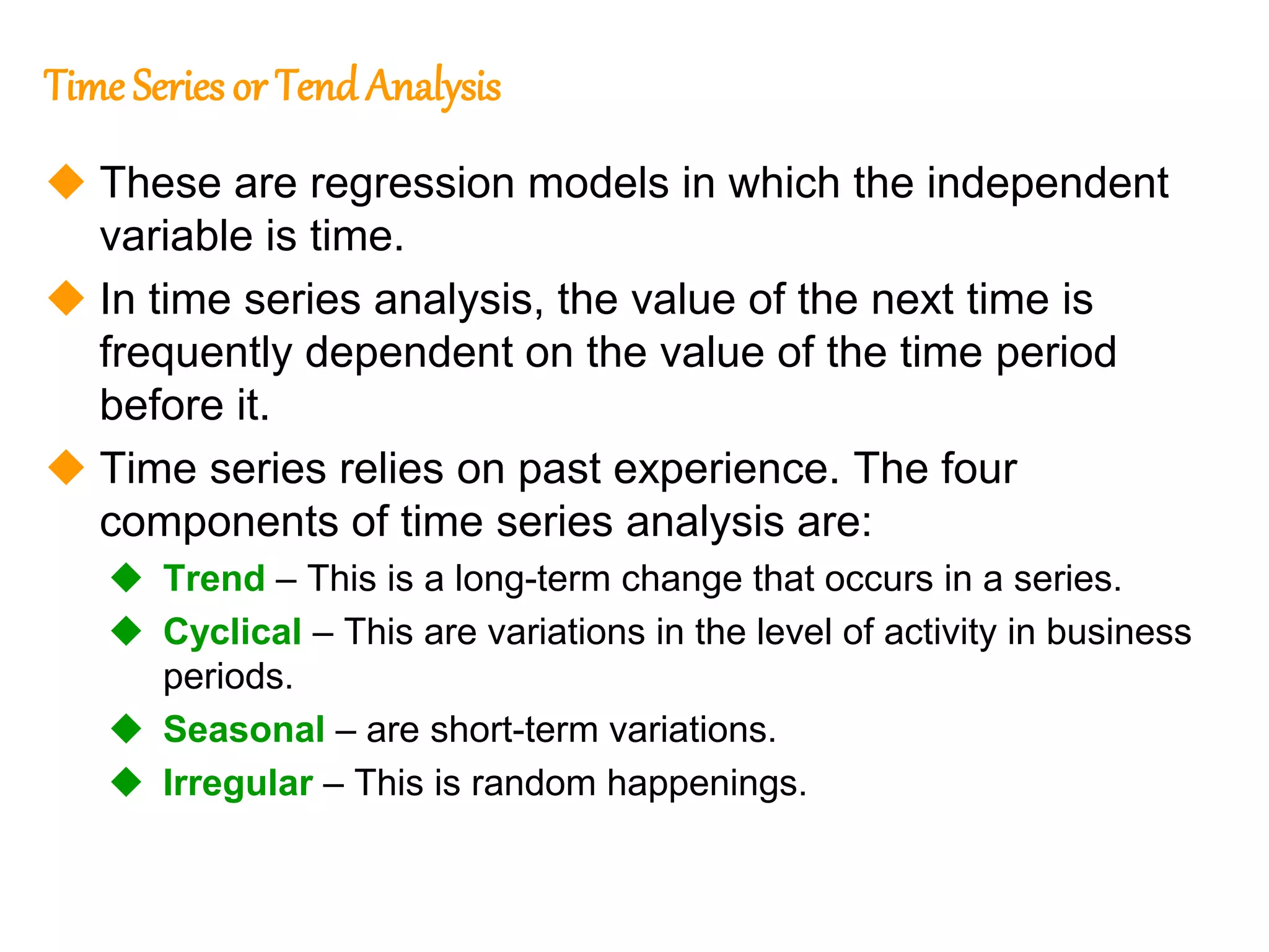 229
229
Time Series or Tend Analysis
 These are regression models in which the independent
variable is time.
 In time series analysis, the value of the next time is
frequently dependent on the value of the time period
before it.
 Time series relies on past experience. The four
components of time series analysis are:
 Trend – This is a long-term change that occurs in a series.
 Cyclical – This are variations in the level of activity in business
periods.
 Seasonal – are short-term variations.
 Irregular – This is random happenings.
 