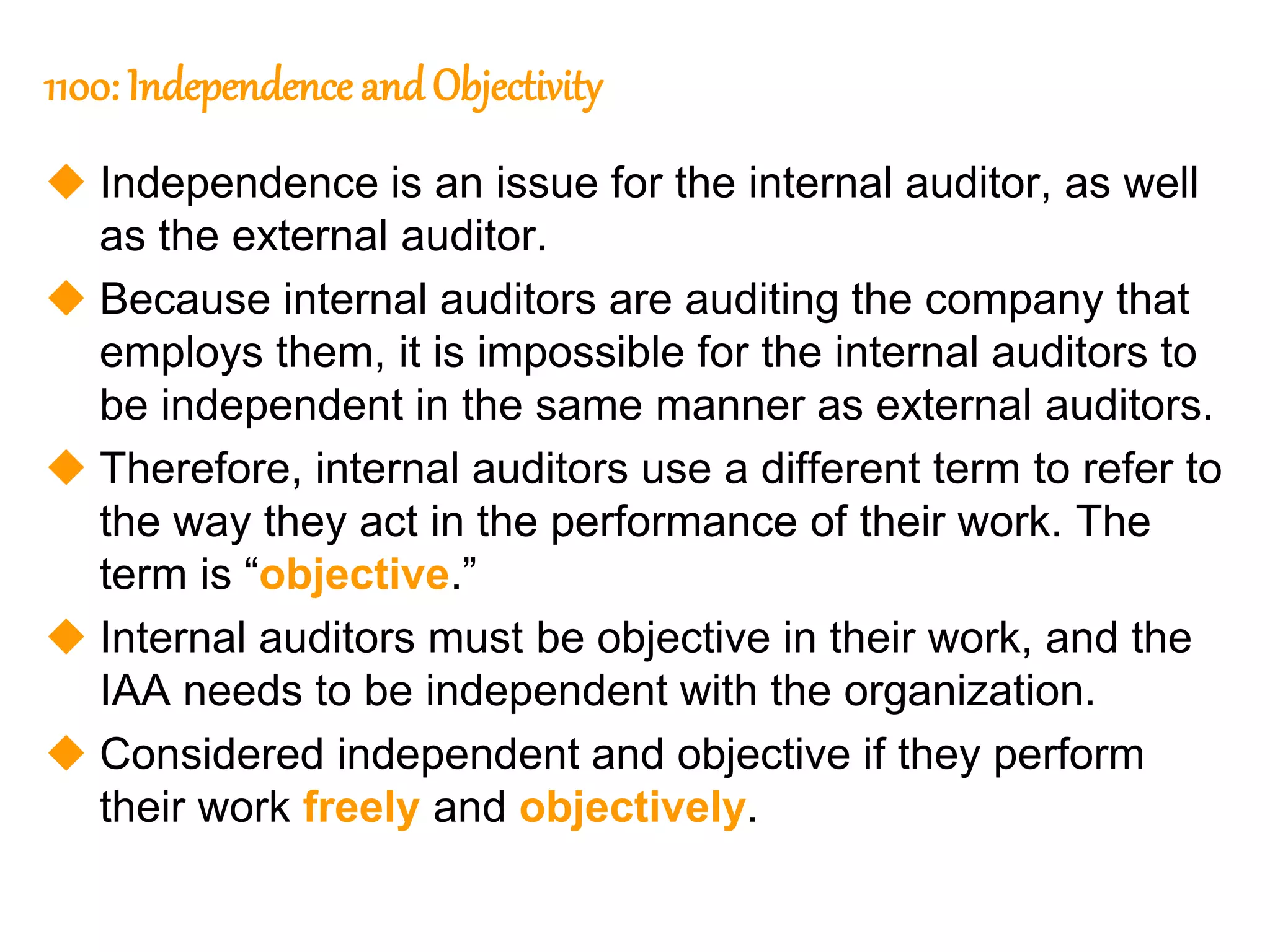 23
23
1100: Independence andObjectivity
 Independence is an issue for the internal auditor, as well
as the external auditor.
 Because internal auditors are auditing the company that
employs them, it is impossible for the internal auditors to
be independent in the same manner as external auditors.
 Therefore, internal auditors use a different term to refer to
the way they act in the performance of their work. The
term is “objective.”
 Internal auditors must be objective in their work, and the
IAA needs to be independent with the organization.
 Considered independent and objective if they perform
their work freely and objectively.
 