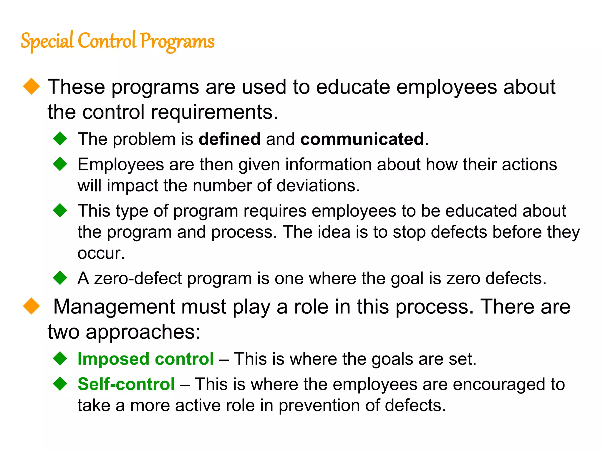 230
230
Special Control Programs
 These programs are used to educate employees about
the control requirements.
 The problem is defined and communicated.
 Employees are then given information about how their actions
will impact the number of deviations.
 This type of program requires employees to be educated about
the program and process. The idea is to stop defects before they
occur.
 A zero-defect program is one where the goal is zero defects.
 Management must play a role in this process. There are
two approaches:
 Imposed control – This is where the goals are set.
 Self-control – This is where the employees are encouraged to
take a more active role in prevention of defects.
 