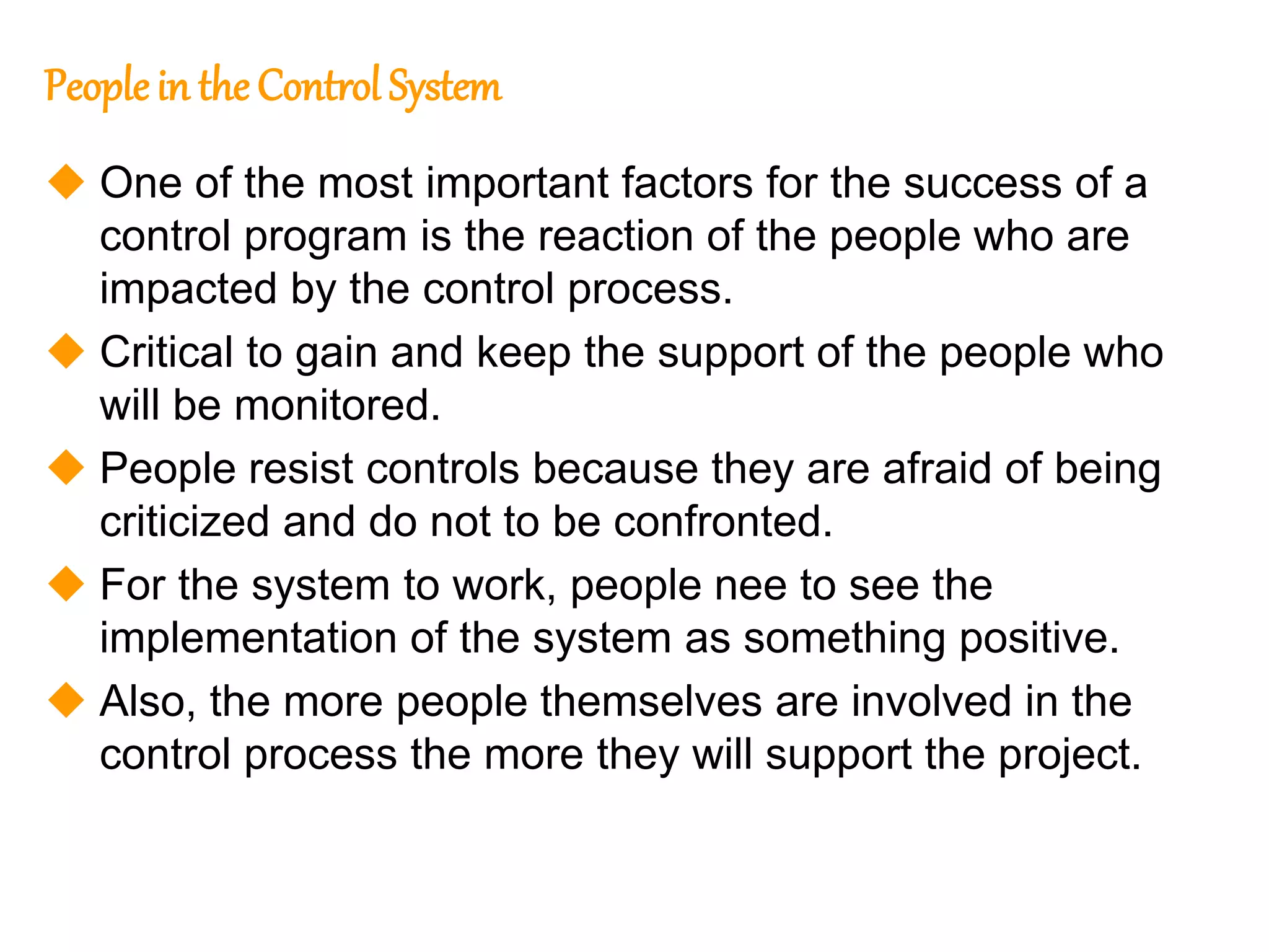 231
231
Peoplein the Control System
 One of the most important factors for the success of a
control program is the reaction of the people who are
impacted by the control process.
 Critical to gain and keep the support of the people who
will be monitored.
 People resist controls because they are afraid of being
criticized and do not to be confronted.
 For the system to work, people nee to see the
implementation of the system as something positive.
 Also, the more people themselves are involved in the
control process the more they will support the project.
 