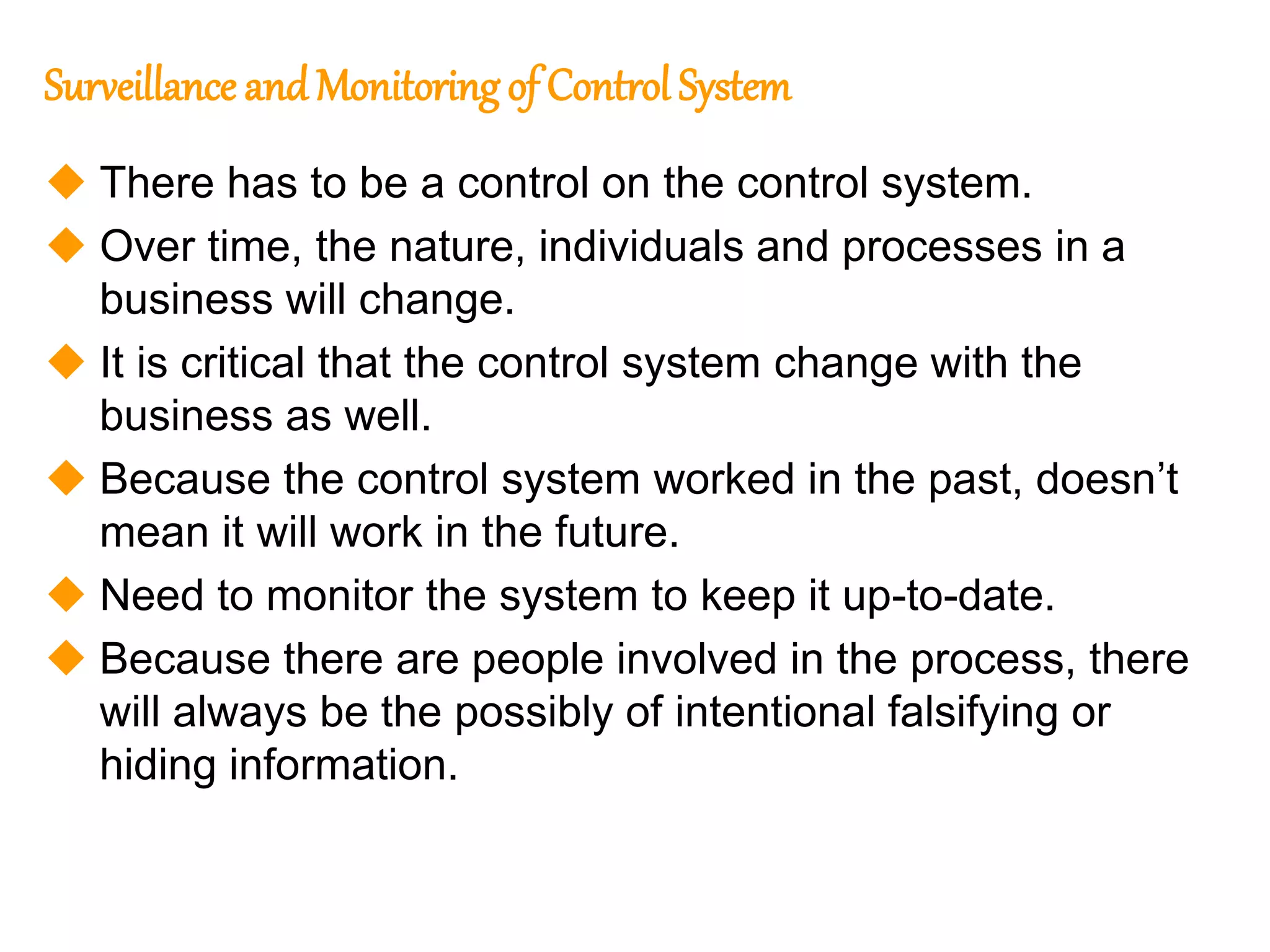 232
232
Surveillance andMonitoring of Control System
 There has to be a control on the control system.
 Over time, the nature, individuals and processes in a
business will change.
 It is critical that the control system change with the
business as well.
 Because the control system worked in the past, doesn’t
mean it will work in the future.
 Need to monitor the system to keep it up-to-date.
 Because there are people involved in the process, there
will always be the possibly of intentional falsifying or
hiding information.
 
