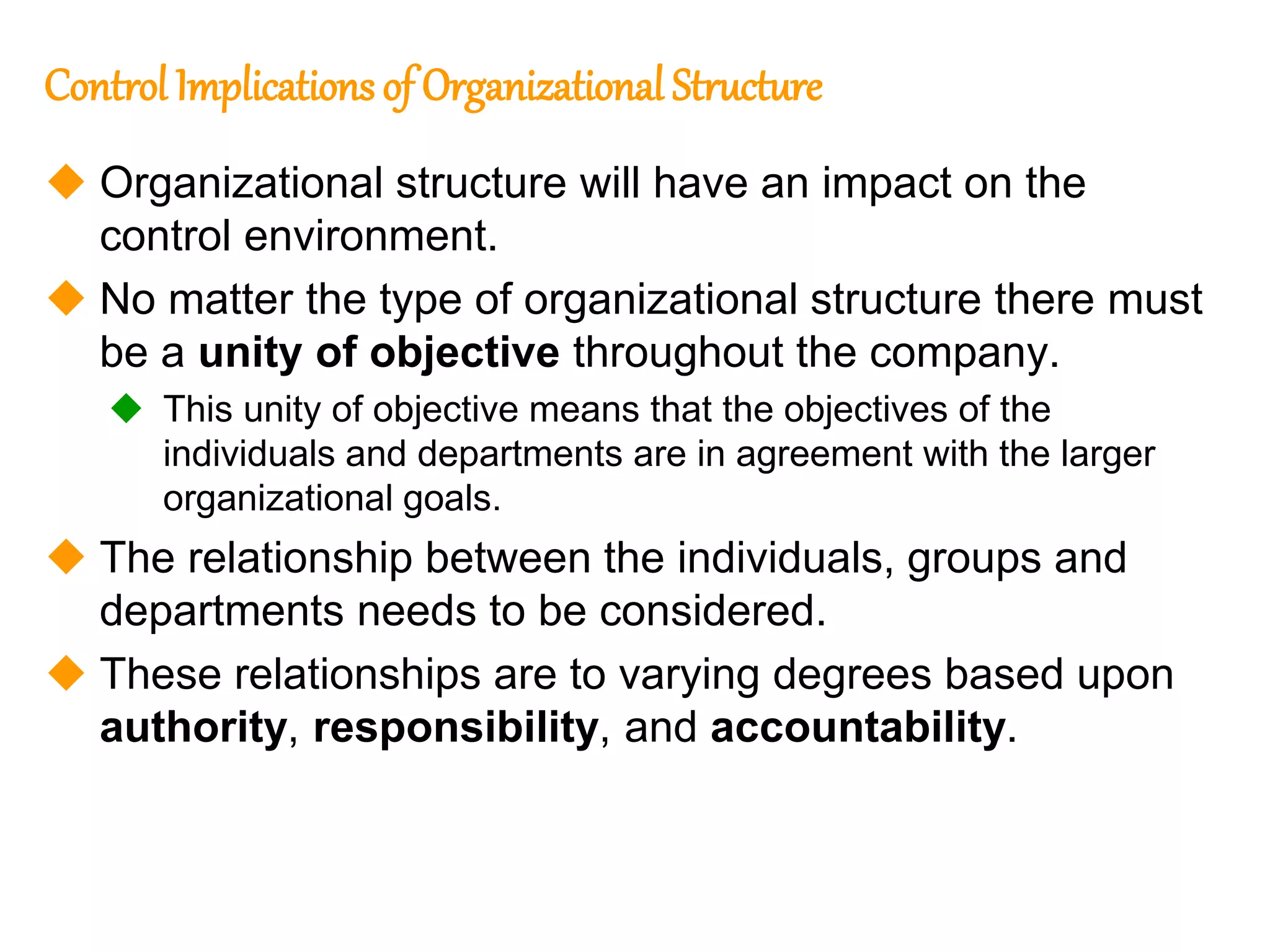 235
235
Control Implications of Organizational Structure
 Organizational structure will have an impact on the
control environment.
 No matter the type of organizational structure there must
be a unity of objective throughout the company.
 This unity of objective means that the objectives of the
individuals and departments are in agreement with the larger
organizational goals.
 The relationship between the individuals, groups and
departments needs to be considered.
 These relationships are to varying degrees based upon
authority, responsibility, and accountability.
 