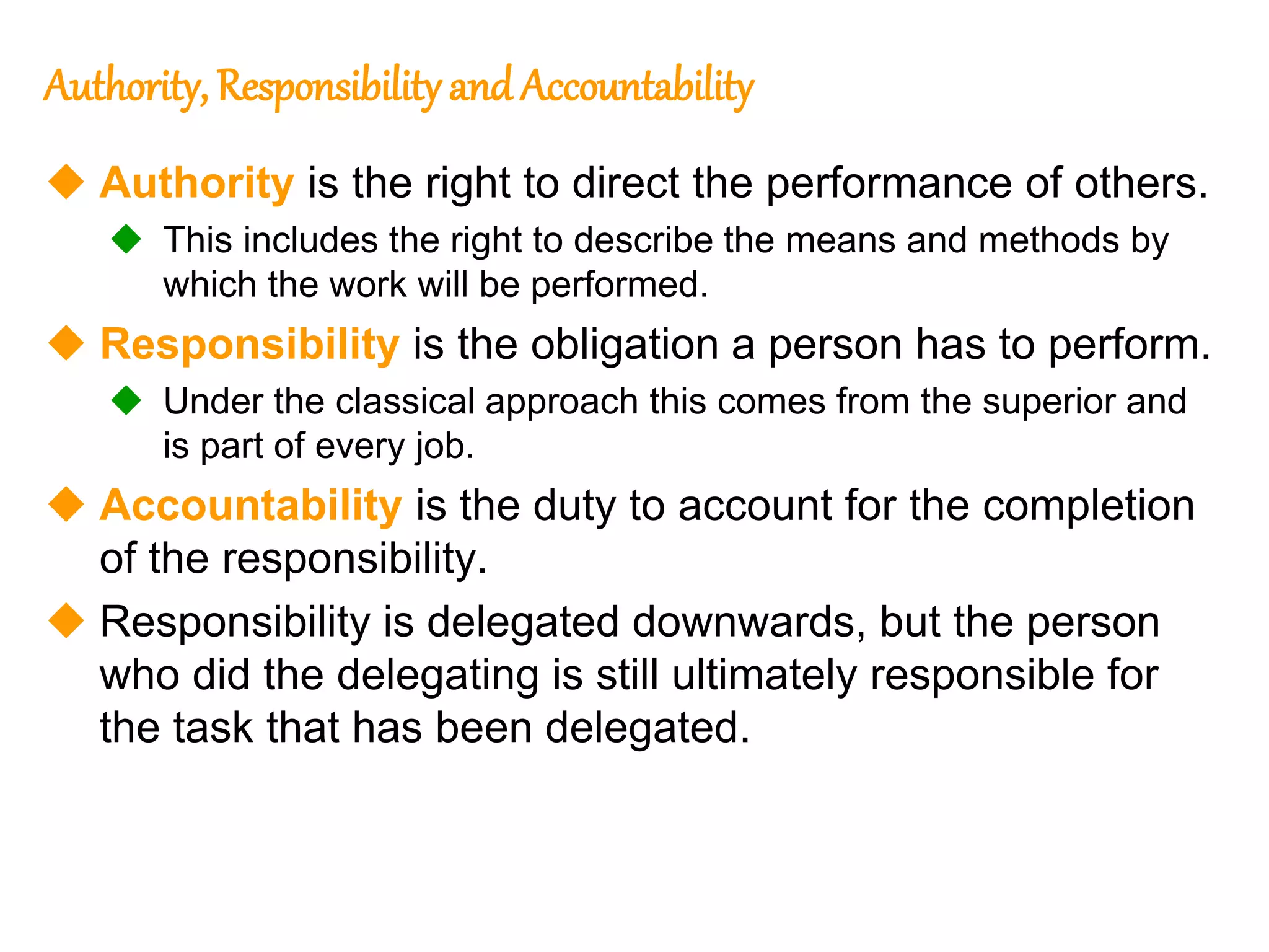 236
236
Authority, Responsibility and Accountability
 Authority is the right to direct the performance of others.
 This includes the right to describe the means and methods by
which the work will be performed.
 Responsibility is the obligation a person has to perform.
 Under the classical approach this comes from the superior and
is part of every job.
 Accountability is the duty to account for the completion
of the responsibility.
 Responsibility is delegated downwards, but the person
who did the delegating is still ultimately responsible for
the task that has been delegated.
 