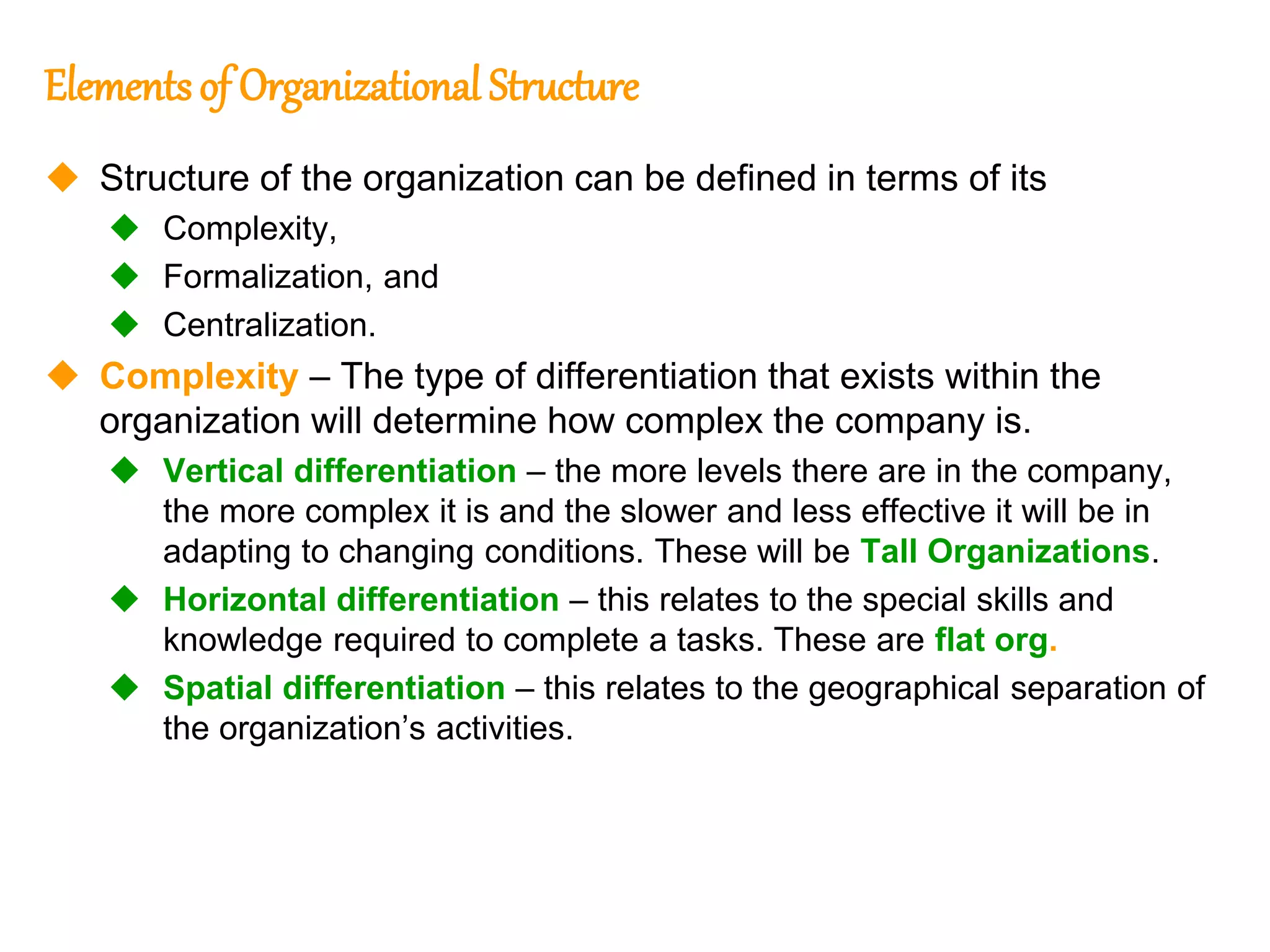 237
237
Elementsof Organizational Structure
 Structure of the organization can be defined in terms of its
 Complexity,
 Formalization, and
 Centralization.
 Complexity – The type of differentiation that exists within the
organization will determine how complex the company is.
 Vertical differentiation – the more levels there are in the company,
the more complex it is and the slower and less effective it will be in
adapting to changing conditions. These will be Tall Organizations.
 Horizontal differentiation – this relates to the special skills and
knowledge required to complete a tasks. These are flat org.
 Spatial differentiation – this relates to the geographical separation of
the organization’s activities.
 