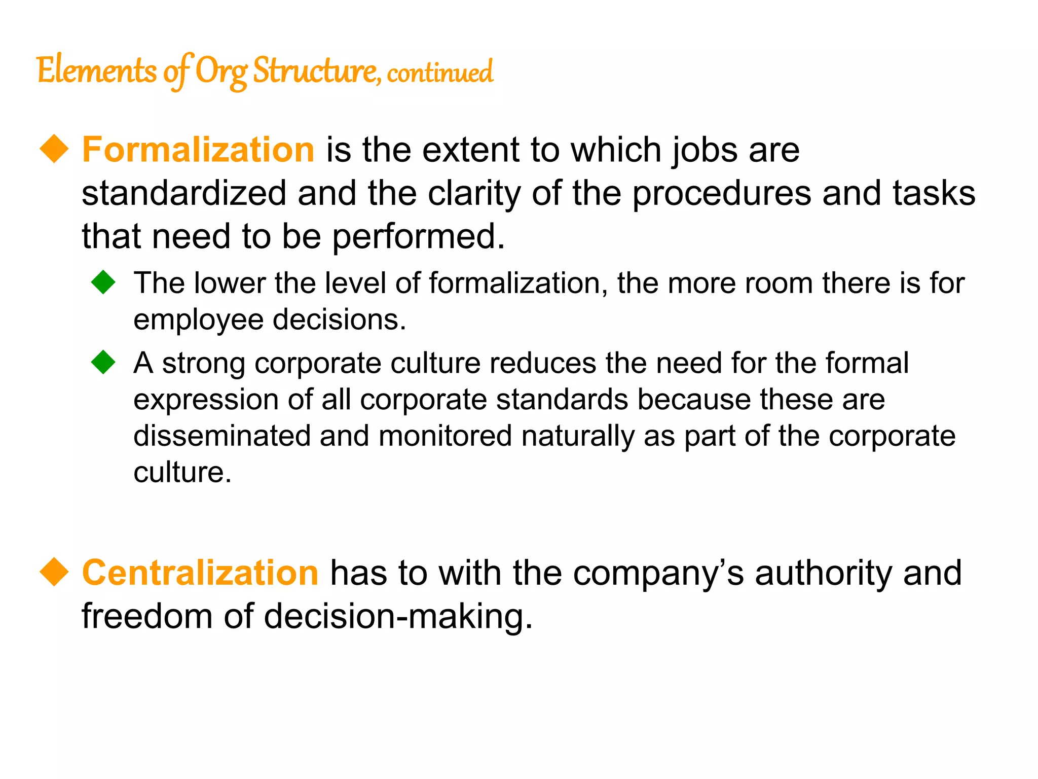 238
238
Elementsof OrgStructure, continued
 Formalization is the extent to which jobs are
standardized and the clarity of the procedures and tasks
that need to be performed.
 The lower the level of formalization, the more room there is for
employee decisions.
 A strong corporate culture reduces the need for the formal
expression of all corporate standards because these are
disseminated and monitored naturally as part of the corporate
culture.
 Centralization has to with the company’s authority and
freedom of decision-making.
 