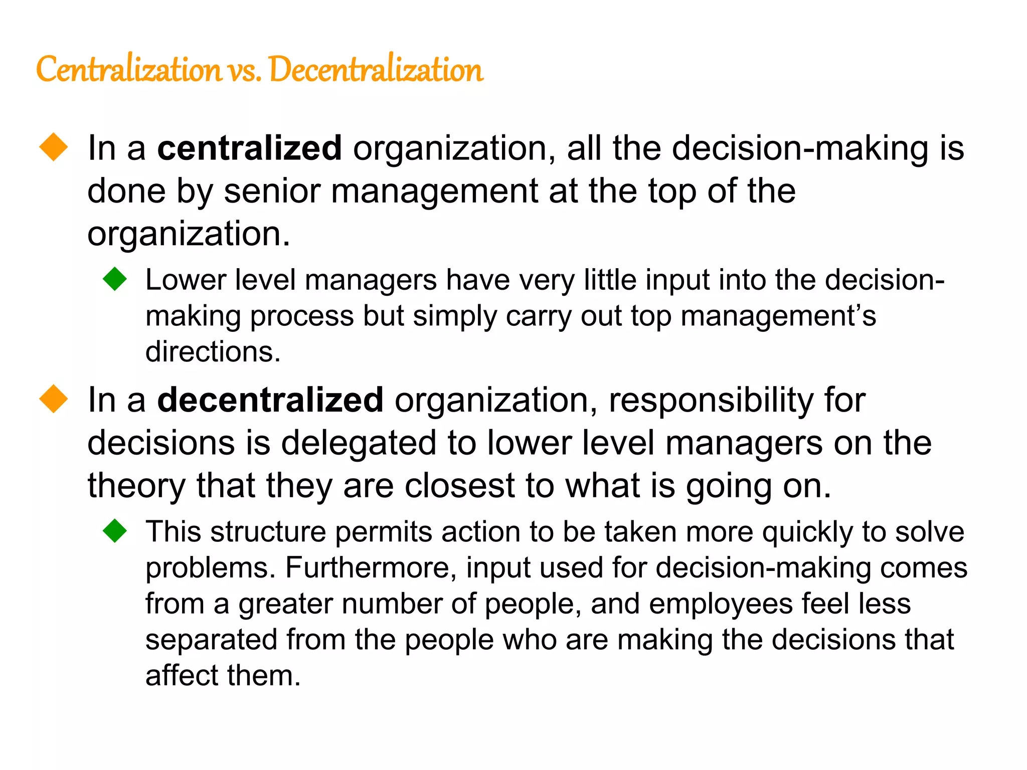239
239
Centralization vs. Decentralization
 In a centralized organization, all the decision-making is
done by senior management at the top of the
organization.
 Lower level managers have very little input into the decision-
making process but simply carry out top management’s
directions.
 In a decentralized organization, responsibility for
decisions is delegated to lower level managers on the
theory that they are closest to what is going on.
 This structure permits action to be taken more quickly to solve
problems. Furthermore, input used for decision-making comes
from a greater number of people, and employees feel less
separated from the people who are making the decisions that
affect them.
 