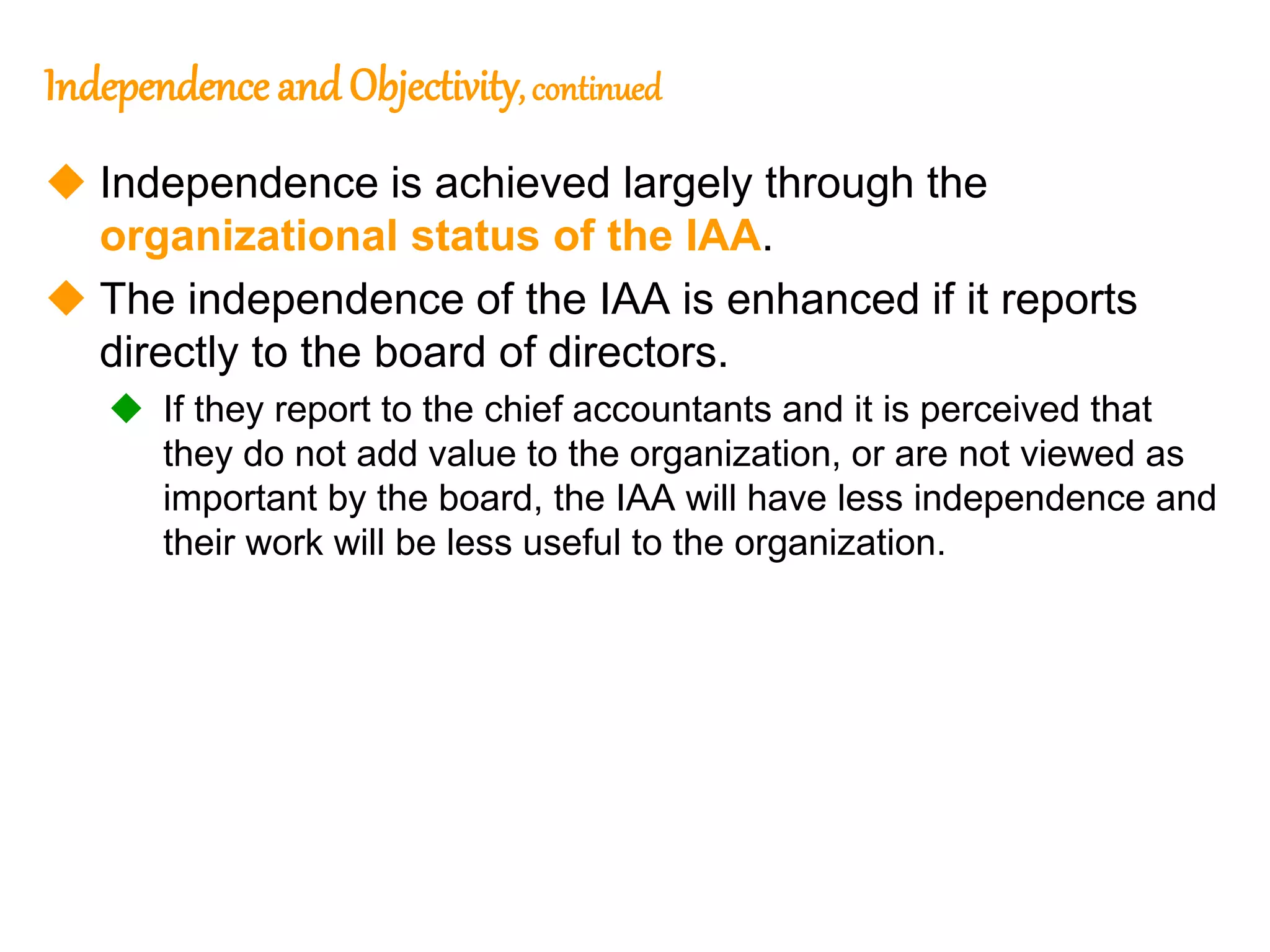 24
24
Independence and Objectivity, continued
 Independence is achieved largely through the
organizational status of the IAA.
 The independence of the IAA is enhanced if it reports
directly to the board of directors.
 If they report to the chief accountants and it is perceived that
they do not add value to the organization, or are not viewed as
important by the board, the IAA will have less independence and
their work will be less useful to the organization.
 