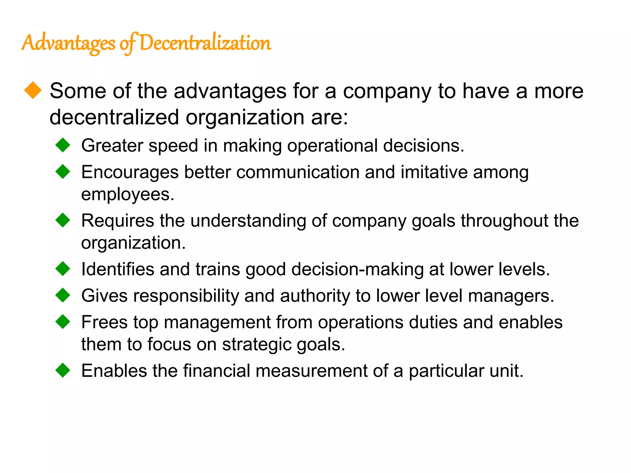 240
240
Advantages of Decentralization
 Some of the advantages for a company to have a more
decentralized organization are:
 Greater speed in making operational decisions.
 Encourages better communication and imitative among
employees.
 Requires the understanding of company goals throughout the
organization.
 Identifies and trains good decision-making at lower levels.
 Gives responsibility and authority to lower level managers.
 Frees top management from operations duties and enables
them to focus on strategic goals.
 Enables the financial measurement of a particular unit.
 