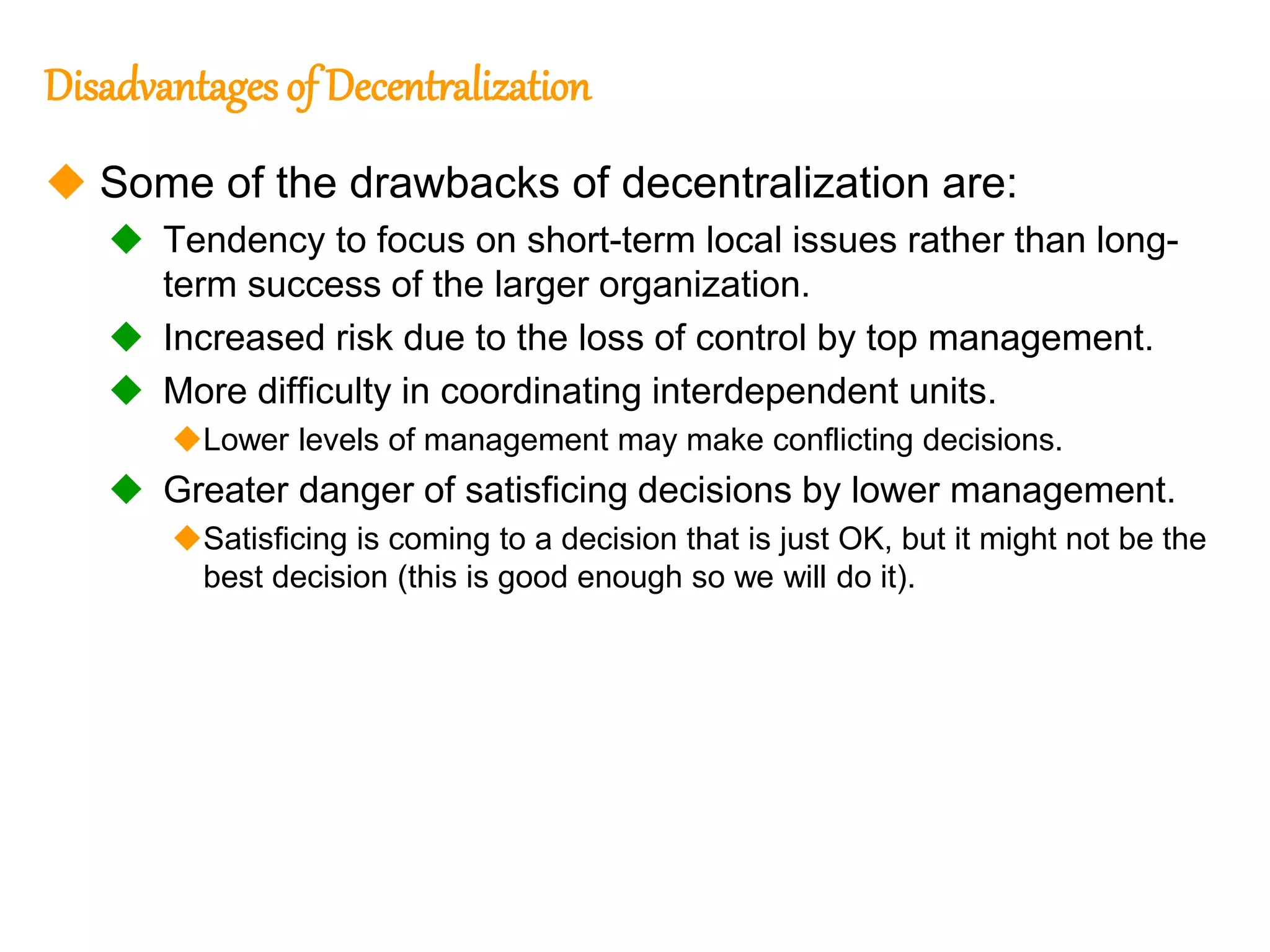 241
241
Disadvantages of Decentralization
 Some of the drawbacks of decentralization are:
 Tendency to focus on short-term local issues rather than long-
term success of the larger organization.
 Increased risk due to the loss of control by top management.
 More difficulty in coordinating interdependent units.
Lower levels of management may make conflicting decisions.
 Greater danger of satisficing decisions by lower management.
Satisficing is coming to a decision that is just OK, but it might not be the
best decision (this is good enough so we will do it).
 