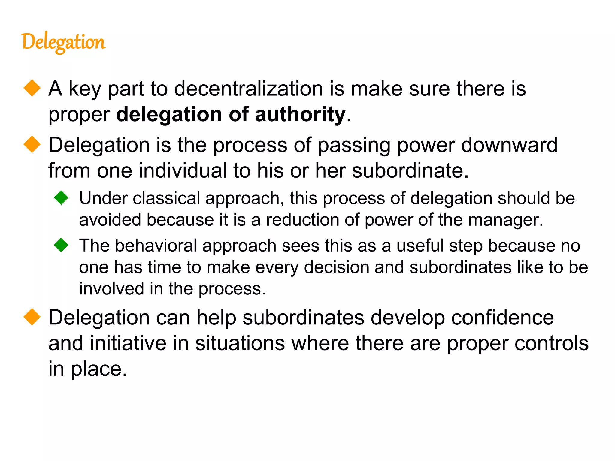242
242
Delegation
 A key part to decentralization is make sure there is
proper delegation of authority.
 Delegation is the process of passing power downward
from one individual to his or her subordinate.
 Under classical approach, this process of delegation should be
avoided because it is a reduction of power of the manager.
 The behavioral approach sees this as a useful step because no
one has time to make every decision and subordinates like to be
involved in the process.
 Delegation can help subordinates develop confidence
and initiative in situations where there are proper controls
in place.
 