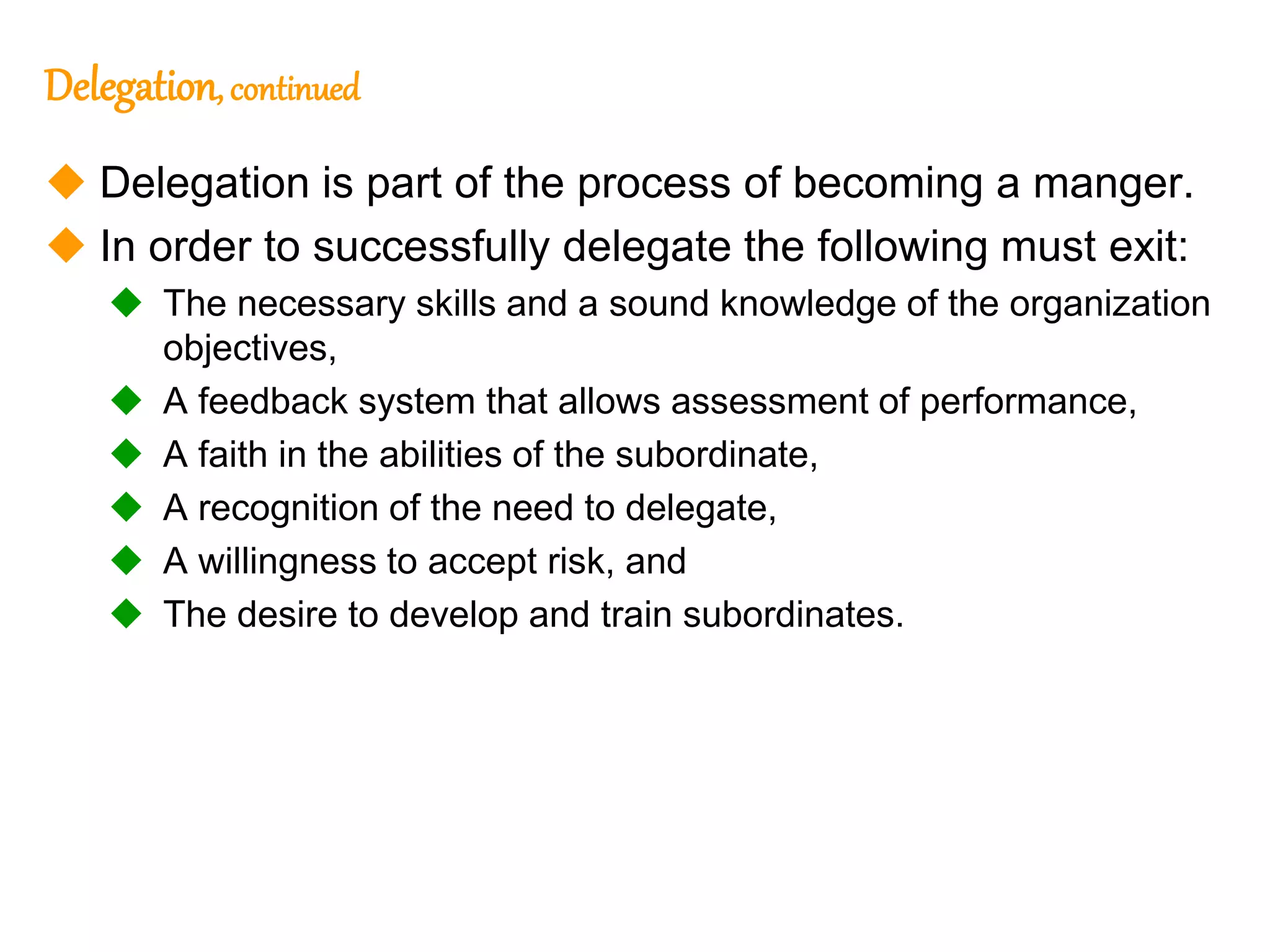 243
243
Delegation, continued
 Delegation is part of the process of becoming a manger.
 In order to successfully delegate the following must exit:
 The necessary skills and a sound knowledge of the organization
objectives,
 A feedback system that allows assessment of performance,
 A faith in the abilities of the subordinate,
 A recognition of the need to delegate,
 A willingness to accept risk, and
 The desire to develop and train subordinates.
 