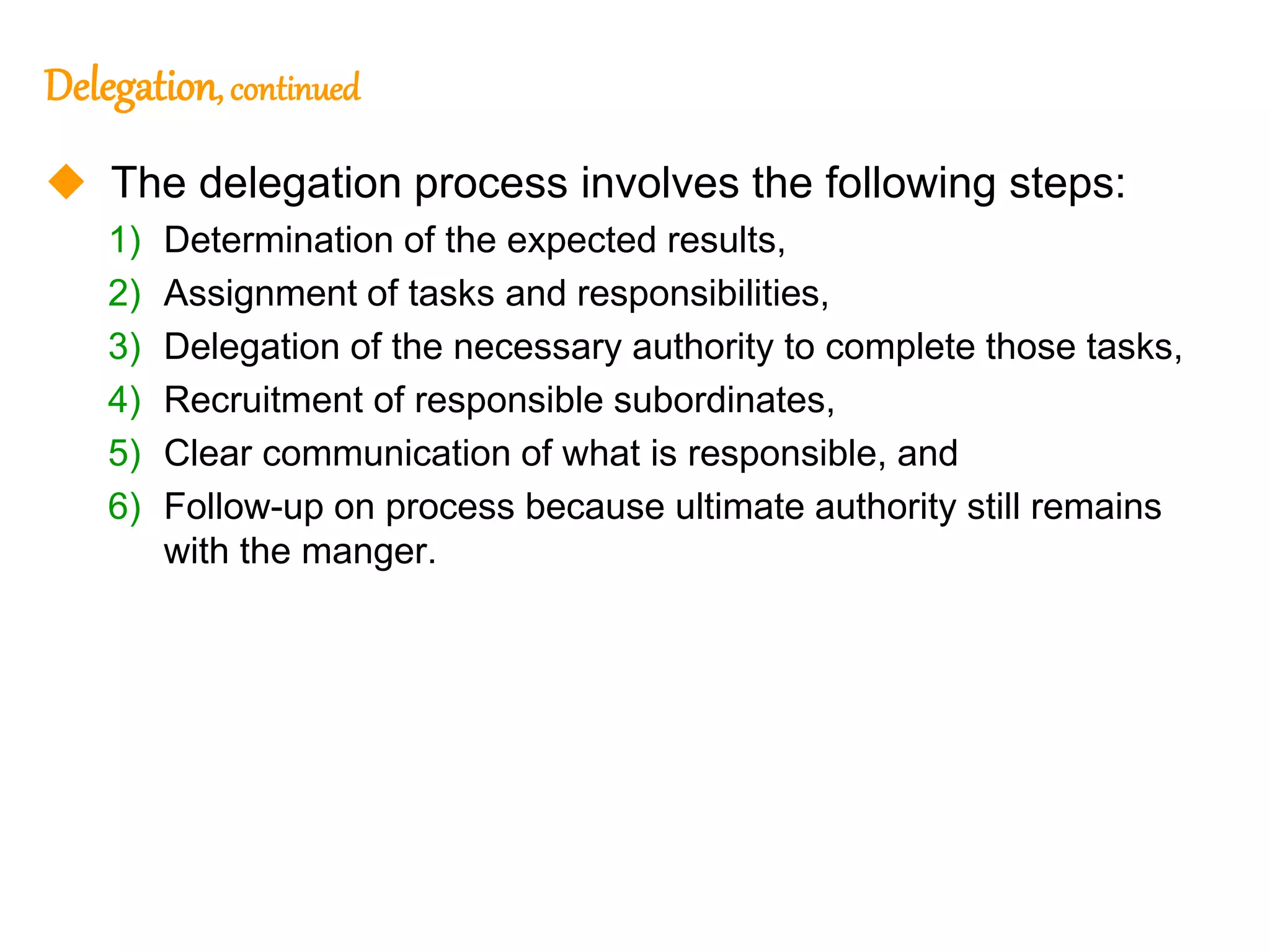 244
244
Delegation, continued
 The delegation process involves the following steps:
1) Determination of the expected results,
2) Assignment of tasks and responsibilities,
3) Delegation of the necessary authority to complete those tasks,
4) Recruitment of responsible subordinates,
5) Clear communication of what is responsible, and
6) Follow-up on process because ultimate authority still remains
with the manger.
 