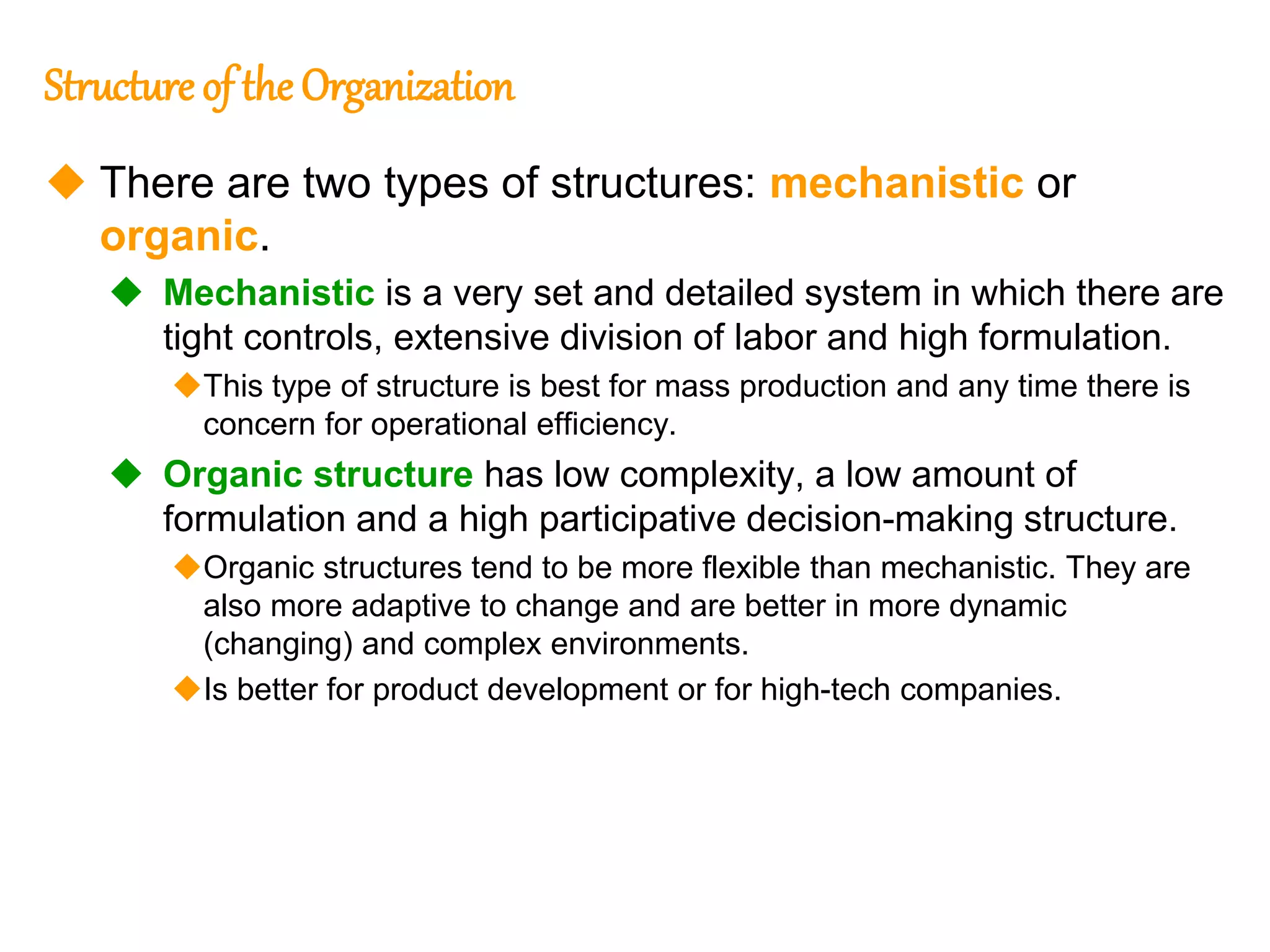 246
246
Structure of the Organization
 There are two types of structures: mechanistic or
organic.
 Mechanistic is a very set and detailed system in which there are
tight controls, extensive division of labor and high formulation.
This type of structure is best for mass production and any time there is
concern for operational efficiency.
 Organic structure has low complexity, a low amount of
formulation and a high participative decision-making structure.
Organic structures tend to be more flexible than mechanistic. They are
also more adaptive to change and are better in more dynamic
(changing) and complex environments.
Is better for product development or for high-tech companies.
 